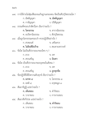 246
๓๗. การใช้้จ่่ายไม่่ฟุ่่�มเฟืือยจนเกิินฐานะของตน จััดเป็็นสััปปุุริิสธรรมใด ?
		 ก. อััตตััญญุุตา ข. มััตตััญญุุตา
		 ค. กาลััญญุุตา ง. ปริิสััญญุุตา
๓๘.	ธรรมที่่�ครอบงำสััตว์์โลก เรีียกว่่าอะไร ?
		ก. โลกธรรม ข. สาราณิิยธรรม
		 ค. อปริิหานิิยธรรม ง. สััปปุุริิสธรรม
๓๙. เมื่่�อถููกโลกธรรมครอบงำ ควรปฏิิบััติิอย่่างไร ?
		 ก. สวดมนต์์ ข. เสริิมดวง
		ค. ไม่่ยิินดีียิินร้้าย ง. สะเดาะเคราะห์์
๔๐.	ข้้อใด ไม่่เป็็นที่่�ปรารถนาของใคร ๆ ?
		 ก. ลาภ ข. ยศ
		 ค. สรรเสริิญ ง. นิินทา
๔๑.	ข้้อใด เป็็นที่่�ปรารถนาของบุุคคลในสัังคม ?
		 ก. ลาภ ข. ยศ
		 ค. สรรเสริิญ ง. ถููกทุุกข้้อ
๔๒.	ข้้อปฏิิบััติิให้้ถึึงความดัับทุุกข์์ เรีียกว่่าอะไร ?
		ก. มรรค ๘ ข. โลกธรรม ๘
		 ค. อคติิ ๔ ง. อกุุศลมููล ๓
๔๓.	สััมมาทิิฏฐิิ แปลว่่าอะไร ?
		ก. เห็็นชอบ ข. ดำริิชอบ
		 ค. วาจาชอบ ง. การงานชอบ
๔๔.	สััมมาสัังกััปปะ แปลว่่าอะไร ?
		 ก. เห็็นชอบ ข. ดำริิชอบ
		 ค. วาจาชอบ ง. การงานชอบ
 