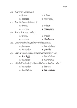 247
๔๕.	สััมมาวาจา แปลว่่าอะไร ?
		 ก. เห็็นชอบ ข. ดำริิชอบ
		ค. วาจาชอบ ง. การงานชอบ
๔๖.	สััมมากััมมัันตะ แปลว่่าอะไร ?
		 ก. เห็็นชอบ ข. ดำริิชอบ
		 ค. วาจาชอบ ง. การงานชอบ
๔๗.	สััมมาอาชีีวะ แปลว่่าอะไร ?
		 ก. เห็็นชอบ ข. ดำริิชอบ
		 ค. วาจาชอบ ง. เลี้้�ยงชีีพชอบ
๔๘.	บุุคคลรัักษาศีีลได้้สมบููรณ์์ ชื่่�อว่่าบำเพ็็ญมรรคใด ?
		 ก. สััมมาวาจา ข. สััมมากััมมัันตะ
		 ค. สััมมาอาชีีวะ ง. ถููกทุุกข้้อ
๔๙. มรรค ๘ ข้้อใดสำคััญที่่�สุุด ซึ่่�งจะก่่อให้้เกิิดมรรคอื่่�น ๆ ได้้ ?
		ก. สััมมาทิิฏฐิิ ข. สััมมากััมมัันตะ
		 ค. สััมมาวาจา ง. สััมมาวายามะ
๕๐. ไม่่ฆ่่าสััตว์์ ไม่่ลัักทรััพย์์ ไม่่ประพฤติิผิิดในกาม จััดเป็็นมรรคใด ?
		 ก. สััมมาอาชีีวะ ข. สััมมาสติิ
		 ค. สััมมาสัังกััปปะ ง. สััมมากััมมัันตะ
 