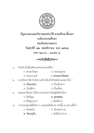 248
ปััญหาและเฉลยวิิชาพุุทธประวััติิ ธรรมศึึกษาชั้้�นเอก
ระดัับประถมศึึกษา
สอบในสนามหลวง
วัันศุุกร์์ที่่�  ๒๒  พฤศจิิกายน  พ.ศ. ๒๕๖๗
เวลา ๑๔.๐๐ - ๑๔.๕๐ น.
๑.	ปิิปผลิิ เป็็นชื่่�อเดิิมของพระเถระองค์์ใด ?
		 ก. พระสารีีบุุตร ข. พระอนุุรุุทธะ
		 ค. พระอานนท์์ ง. พระมหากััสสปะ
๒. นางภััททกาปิิลานีี มีีความเกี่่�ยวข้้องกัับปิิปผลิิมาณพอย่่างไร ?
		ก. เป็็นภรรยา ข. เป็็นน้้องสาว
		 ค. เป็็นพี่่�สาว ง. เป็็นเพื่่�อน
๓. พระมหากััสสปะ ได้้รัับการยกย่่องว่่าเป็็นผู้้�เลิิศด้้านใด ?
		 ก. รััตตััญญูู ข. ธุุดงคคุุณ
		 ค. มีีปััญญามาก ง. มีีฤทธิ์์�มาก
๔. การประชุุมสงฆ์์ที่่�เรีียกว่่า จาตุุรงคสัันนิิบาต เกิิดขึ้้�น ณ สถานที่่�ใด ?
		 ก. วััดเชตวััน ข. วััดบุุพพาราม
		ค. วััดเวฬุุวััน ง. วััดนิิโครธาราม
 