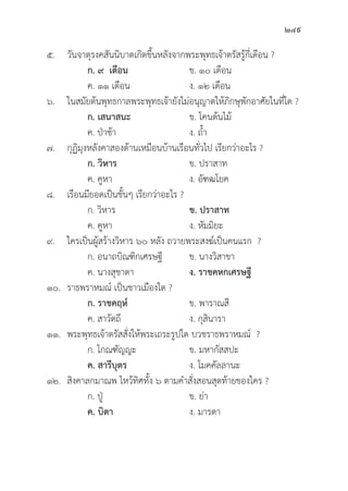 249
๕.	วัันจาตุุรงคสัันนิิบาตเกิิดขึ้้�นหลัังจากพระพุุทธเจ้้าตรััสรู้้�กี่่�เดืือน ?
		ก. ๙  เดืือน ข. ๑๐ เดืือน
		 ค. ๑๑ เดืือน ง. ๑๒ เดืือน
๖. ในสมััยต้้นพุุทธกาลพระพุุทธเจ้้ายัังไม่่อนุุญาตให้้ภิิกษุุพัักอาศััยในที่่�ใด ?
		ก. เสนาสนะ ข. โคนต้้นไม้้
		 ค. ป่่าช้้า ง. ถ้้ำ
๗.	กุุฏิิมุุงหลัังคาสองด้้านเหมืือนบ้้านเรืือนทั่่�วไป เรีียกว่่าอะไร ?
		ก. วิิหาร   ข. ปราสาท
		 ค. คููหา ง. อััฑฒโยค
๘. เรืือนมีียอดเป็็นชั้้�นๆ เรีียกว่่าอะไร ?
		 ก. วิิหาร ข. ปราสาท   		
		 ค. คููหา ง. หััมมิิยะ
๙. ใครเป็็นผู้้�สร้้างวิิหาร ๖๐ หลััง ถวายพระสงฆ์์เป็็นคนแรก ?
		 ก. อนาถบิิณฑิิกเศรษฐีี ข. นางวิิสาขา
		 ค. นางสุุชาดา ง. ราชคหกเศรษฐีี
๑๐. ราธพราหมณ์์ เป็็นชาวเมืืองใด ?
		 ก. ราชคฤห์์ ข. พาราณสีี
		 ค. สาวััตถีี ง. กุุสิินารา
๑๑. พระพุุทธเจ้้าตรััสสั่่�งให้้พระเถระรููปใด บวชราธพราหมณ์์ ?
		 ก. โกณฑััญญะ ข. มหากััสสปะ
		ค. สารีีบุุตร   ง. โมคคััลลานะ
๑๒.	สิิงคาลกมาณพ ไหว้้ทิิศทั้้�ง ๖ ตามคำสั่่�งสอนสุุดท้้ายของใคร ?
		 ก. ปู่่� ข. ย่่า
ค. บิิดา  ง. มารดา
 