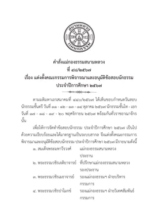 25
คำสั่่�งแม่่กองธรรมสนามหลวง
ที่่� ๔๘/๒๕๖๗
เรื่่�อง แต่่งตั้้�งคณะกรรมการพิิจารณาและอนุุมััติิข้้อสอบนัักธรรม
ประจำปีีการศึึกษา ๒๕๖๗
ตามมติิมหาเถรสมาคมที่่� ๔๔๐/๒๕๖๗ ได้้เห็็นชอบกำหนดวัันสอบ
นัักธรรมชั้้�นตรีี วัันที่่� ๑๑ - ๑๒ - ๑๓ - ๑๔ ตุุลาคม ๒๕๖๗ นัักธรรมชั้้�นโท - เอก
วัันที่่� ๑๗ - ๑๘ - ๑๙ - ๒๐ พฤศจิิกายน ๒๕๖๗ พร้้อมกัันทั่่�วราชอาณาจัักร
นั้้�น
เพื่่�อให้้การจััดทำข้้อสอบนัักธรรม ประจำปีีการศึึกษา ๒๕๖๗ เป็็นไป
ด้้วยความเรีียบร้้อยและได้้มาตรฐานเป็็นระบบสากล จึึงแต่่งตั้้�งคณะกรรมการ
พิิจารณาและอนุุมััติิข้้อสอบนัักธรรม ประจำปีีการศึึกษา ๒๕๖๗ มีีรายนามดัังนี้้�
๑. สมเด็็จพระมหาวีีรวงศ์์ แม่่กองธรรมสนามหลวง
					 ประธาน
๒. พระธรรมวชิิรเจติิยาจารย์์	ที่่�ปรึึกษาแม่่กองธรรมสนามหลวง
					 รองประธาน
๓. พระธรรมวชิิรเมธาจารย์์ รองแม่่กองธรรมฯ ฝ่่ายบริิหาร
					 กรรมการ
๔. พระธรรมวชิิรปาโมกข์์ รองแม่่กองธรรมฯ ฝ่่ายวิิเทศสััมพัันธ์์
					 กรรมการ
 