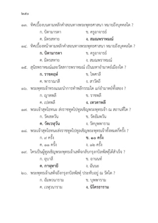 250
๑๓.	ทิิศเบื้้�องบนตามหลัักคำสอนทางพระพุุทธศาสนา หมายถึึงบุุคคลใด ?
		 ก. บิิดามารดา ข. ครููอาจารย์์
		 ค. มิิตรสหาย ง. สมณพราหมณ์์
๑๔.	ทิิศเบื้้�องหน้้าตามหลัักคำสอนทางพระพุุทธศาสนา หมายถึึงบุุคคลใด ?
ก. บิิดามารดา ข. ครููอาจารย์์
		 ค. มิิตรสหาย ง. สมณพราหมณ์์
๑๕.	สุุนิิธพราหมณ์์และวััสสการพราหมณ์์ เป็็นมหาอำมาตย์์เมืืองใด ?
		 ก. ราชคฤห์์ ข. ไพศาลีี
		 ค. พาราณาสีี ง. สาวััตถีี
๑๖. พระพุุทธเจ้้าทรงแนะนำการทำพลีีกรรมใด แก่่อำมาตย์์ทั้้�งสอง ?
		 ก. ญาตพลีี ข. ราชพลีี
		 ค. เปตพลีี ง. เทวตาพลีี
๑๗. พระเจ้้าสุุทโธทนะ ส่่งราชทููตไปทููลเชิิญพระพุุทธเจ้้า ณ สถานที่่�ใด ?
		 ก. วััดเชตวััน ข. วััดอััมพวััน
		ค. วััดเวฬุุวััน ง. วััดบุุพพาราม
๑๘. พระเจ้้าสุุทโธทนะส่่งราชทููตไปทููลเชิิญพระพุุทธเจ้้าทั้้�งหมดกี่่�ครั้้�ง ?
		 ก. ๙ ครั้้�ง ข. ๑๐ ครั้้�ง
		 ค. ๑๑ ครั้้�ง ง. ๑๒ ครั้้�ง
๑๙. ใครเป็็นผู้้�ทููลเชิิญพระพุุทธเจ้้าเสด็็จกลัับกรุุงกบิิลพััสดุ์์�ได้้สำเร็็จ ?
		 ก. อุุบาลีี ข. อานนท์์
		ค. กาฬุุทายีี ง. ฉัันนะ
๒๐. พระพุุทธเจ้้าเสด็็จถึึงกรุุงกบิิลพััสดุ์์� ประทัับอยู่่� ณ วััดใด ?
		 ก. อััมพวนาราม ข. บุุพพาราม
		 ค. เวฬุุวนาราม ง. นิิโครธาราม
 