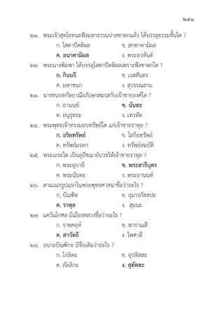 251
๒๑. พระเจ้้าสุุทโธทนะฟัังมหาธรรมปาลชาดกแล้้ว ได้้บรรลุุธรรมชั้้�นใด ?
		 ก. โสดาปััตติิผล ข. สกทาคามิิผล
		ค. อนาคามิิผล ง. พระอรหัันต์์
๒๒. พระนางพิิมพา ได้้บรรลุุโสดาปััตติิผลเพราะฟัังชาดกใด ?
		 ก. กิินนรีี ข. เวสสัันดร
		 ค. มหาชนก ง. สุุวรรณสาม
๒๓. นางชนบทกััลยาณีีอภิิเษกสมรสกัับเจ้้าชายองค์์ใด ?
		 ก. อานนท์์ ข. นัันทะ
		 ค. อนุุรุุทธะ ง. เทวทััต
๒๔. พระพุุทธเจ้้าทรงมอบทรััพย์์ใด แก่่เจ้้าชายราหุุล ?
ก. อริิยทรััพย์์ ข. โลกิิยทรััพย์์
		 ค. ทรััพย์์มรดก ง. ทรััพย์์สมบััติิ
๒๕. พระเถระใด เป็็นอุุปััชฌาย์์บวชให้้เจ้้าชายราหุุล ?
		 ก. พระอุุบาลีี ข. พระสารีีบุุตร
		 ค. พระนัันทะ ง. พระอานนท์์
๒๖. สามเณรรููปแรกในพระพุุทธศาสนาชื่่�อว่่าอะไร ?
		 ก. บััณฑิิต ข. กุุมารกััสสปะ
ค. ราหุุล ง. สุุมนะ
๒๗. แคว้้นโกศล มีีเมืืองหลวงชื่่�อว่่าอะไร ?
		 ก. ราชคฤห์์ ข. พาราณสีี
ค. สาวััตถีี ง. ไพศาลีี
๒๘. อนาถบิิณฑิิกะ มีีชื่่�อเดิิมว่่าอะไร ?
		 ก. โกลิิตะ ข. อุุปติิสสะ
		 ค. ภััลลิิกะ ง. สุุทััตตะ
 