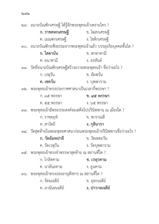 252
๒๙. อนาถบิิณฑิิกเศรษฐีี ได้้รู้้�จัักพระพุุทธเจ้้าเพราะใคร ?
		 ก. ราชคหกเศรษฐีี   ข. โฆสกเศรษฐีี
		 ค. เมณฑกเศรษฐีี ง. โชติิกเศรษฐีี
๓๐. อนาถบิิณฑิิกะฟัังธรรมจากพระพุุทธเจ้้าแล้้ว บรรลุุอริิยบุุคคลชั้้�นใด ?
ก. โสดาบััน ข. สกทาคามีี
		 ค. อนาคามีี ง. อรหัันต์์
๓๑.	วััดที่่�อนาถบิิณฑิิกเศรษฐีีสร้้างถวายพระพุุทธเจ้้า ชื่่�อว่่าอะไร ?
		 ก. เวฬุุวััน ข. อััมพวััน
		ค. เชตวััน ง. บุุพพาราม
๓๒. พระพุุทธเจ้้าทรงประกาศศาสนาเป็็นเวลากี่่�พรรษา ?
		 ก. ๓๕ พรรษา ข. ๔๕ พรรษา
		 ค. ๕๕ พรรษา ง. ๖๕ พรรษา
๓๓. พระพุุทธเจ้้ามีีพระประสงค์์จะเสด็็จไปปริินิิพพาน ณ เมืืองใด ?
		 ก. ราชคฤห์์ ข. พาราณสีี
		 ค. สาวััตถีี ง. กุุสิินารา
๓๔.	วััดสุุดท้้ายในพระพุุทธศาสนาก่่อนพระพุุทธเจ้้าปริินิิพพานชื่่�อว่่าอะไร ?
		 ก. วััดอััมพปาลีี ข. วััดเชตะวััน
		 ค. วััดเวฬุุวััน ง. วััดบุุพพาราม
๓๕. พระพุุทธเจ้้าทรงจำพรรษาสุุดท้้าย ณ สถานที่่�ใด ?
		 ก. โกลิิตคาม ข. เวฬุุวคาม
		 ค. นาลัันถคาม ง. ถููนคาม
๓๖. พระพุุทธเจ้้าทรงปลงอายุุสัังขาร ณ สถานที่่�ใด ?
		 ก. รััตนเจดีีย์์ ข. อุุทกเจดีีย์์
		 ค. อานัันทเจดีีย์์ ง. ปาวาลเจดีีย์์
 