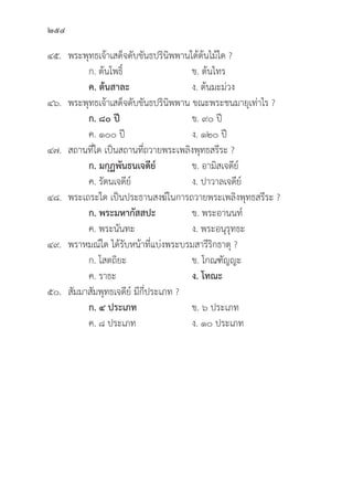 254
๔๕. พระพุุทธเจ้้าเสด็็จดัับขัันธปริินิิพพานใต้้ต้้นไม้้ใด ?
		 ก. ต้้นโพธิ์์� ข. ต้้นไทร
		ค. ต้้นสาละ ง. ต้้นมะม่่วง
๔๖. พระพุุทธเจ้้าเสด็็จดัับขัันธปริินิิพพาน ขณะพระชนมายุุเท่่าไร ?
		 ก. ๘๐ ปีี ข. ๙๐ ปีี
		 ค. ๑๐๐ ปีี ง. ๑๒๐ ปีี
๔๗. สถานที่่�ใด เป็็นสถานที่่�ถวายพระเพลิิงพุุทธสรีีระ ?
ก. มกุุฏพัันธนเจดีีย์์   ข. อามิิสเจดีีย์์
		 ค. รััตนเจดีีย์์ ง. ปาวาลเจดีีย์์
๔๘. พระเถระใด เป็็นประธานสงฆ์์ในการถวายพระเพลิิงพุุทธสรีีระ ?
		 ก. พระมหากััสสปะ ข. พระอานนท์์
		 ค. พระนัันทะ ง. พระอนุุรุุทธะ
๔๙. พราหมณ์์ใด ได้้รัับหน้้าที่่�แบ่่งพระบรมสารีีริิกธาตุุ ?
		 ก. โสตถิิยะ ข. โกณฑััญญะ
		 ค. ราธะ ง. โทณะ
๕๐.	สััมมาสััมพุุทธเจดีีย์์ มีีกี่่�ประเภท ?
		 ก. ๔ ประเภท ข. ๖ ประเภท
		 ค. ๘ ประเภท ง. ๑๐ ประเภท
 