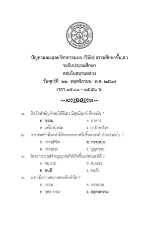 255
ปััญหาและเฉลยวิิชากรรมบถ (วิินััย) ธรรมศึึกษาชั้้�นเอก
ระดัับประถมศึึกษา
สอบในสนามหลวง
วัันศุุกร์์ที่่�  ๒๒  พฤศจิิกายน  พ.ศ. ๒๕๖๗
เวลา ๑๕.๐๐ - ๑๕.๕๐ น.
๑.	ปััจจััยสำคััญทำคนให้้ดีีเลว มีีสุุขมีีทุุกข์์ คืืออะไร ?
		ก. กรรม ข. อาหาร
		 ค. เครื่่�องนุ่่�งห่่ม ง. ยารัักษาโรค
๒. การกระทำที่่�จะทำให้้คนตกนรกหรืือขึ้้�นสวรรค์์ เรีียกว่่าอะไร ?
		 ก. กรรมลิิขิิต ข. กรรมบถ 
		 ค. กรรมเวร ง. บุุญกรรม
๓. ใครสามารถสร้้างบุุญกุุศลให้้เกิิดขึ้้�นแก่่ตนเองได้้ ?
		 ก. คนบาป ข. คนเกเร
		ค. คนดีี ง. คนชั่่�ว
๔. บาป มีีความหมายตรงกัับคำใด ?
		 ก. กรรม ข. กรรมบถ
		 ค. กุุศลกรรม ง. อกุุศลกรรม
 