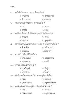 256
๕. คนไม่่ดีีต้้องตกนรก เพราะทำกรรมใด ?
		 ก. กุุศลกรรม ข. อกุุศลกรรม
		 ค. วิิบากกรรม ง. ผลกรรม
๖. คนส่่วนใหญ่่ปรารถนาจะไปเกิิดในที่่�ใด ?
		 ก. นรก ข. อบาย
		ค. สวรรค์์ ง. อเวจีี
๗. คนถึึงจะทำบาป ก็็ไม่่ปรารถนาจะไปเกิิดเป็็นอะไร ?
		 ก. สััตว์์นรก ข. เปรต
		 ค. อสุุรกาย ง. ถููกทุุกข้้อ
๘. อยากไปเกิิดเป็็นเทวดาบนสวรรค์์ ต้้องประพฤติิตามข้้อใด ?
		 ก. รัักษาศีีล ข. ขยัันทำงาน
		 ค. ขยัันเรีียน ง. เชื่่�อฟัังครูู
๙. ความชั่่�ว เปรีียบได้้กัับข้้อใด ?
		 ก. ของประณีีต ข. ของสกปรก
		 ค. ของสะอาด ง. ของดีี
๑๐. ความดีี เปรีียบได้้กัับข้้อใด ?
		 ก. น้้ำบริิสุุทธิ์์� ข. น้้ำขุ่่�น
		 ค. น้้ำสกปรก ง. น้้ำเมา
๑๑.	นัักเรีียนพููดโกหกพ่่อแม่่ ถืือว่่าประพฤติิตามข้้อใด ?
		 ก. กรรม ข. กรรมบถ
		 ค. กุุศลกรรมบถ ง. อกุุศลกรรมบถ
๑๒.	นัักเรีียนไม่่พููดโกหกครูู ถืือว่่าประพฤติิตามข้้อใด ?
		 ก. กรรม ข. กรรมบถ
		ค. กุุศลกรรมบถ  ง. อกุุศลกรรมบถ
 