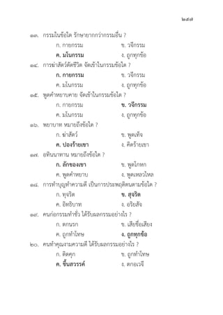 257
๑๓. กรรมในข้้อใด รัักษายากกว่่ากรรมอื่่�น ?
		 ก. กายกรรม ข. วจีีกรรม
		ค. มโนกรรม ง. ถููกทุุกข้้อ
๑๔. การฆ่่าสััตว์์ตััดชีีวิิต จััดเข้้าในกรรมข้้อใด ?
		 ก. กายกรรม ข. วจีีกรรม
		 ค. มโนกรรม ง. ถููกทุุกข้้อ
๑๕.	พููดคำหยาบคาย จััดเข้้าในกรรมข้้อใด ?
ก. กายกรรม ข. วจีีกรรม
		 ค. มโนกรรม ง. ถููกทุุกข้้อ
๑๖. พยาบาท หมายถึึงข้้อใด ?
		 ก. ฆ่่าสััตว์์ ข. พููดเท็็จ
ค. ปองร้้ายเขา ง. คิิดร้้ายเขา
๑๗. อทิินนาทาน หมายถึึงข้้อใด ?
ก. ลัักของเขา ข. พููดโกหก
		 ค. พููดคำหยาบ ง. พููดเหลวไหล
๑๘. การทำบุุญทำความดีี เป็็นการประพฤติิตนตามข้้อใด ?
		 ก. ทุุจริิต ข. สุุจริิต
		 ค. อิิทธิิบาท ง. อริิยสััจ
๑๙. คนก่่อกรรมทำชั่่�ว ได้้รัับผลกรรมอย่่างไร ?
		 ก. ตกนรก ข. เสีียชื่่�อเสีียง
		 ค. ถููกทำโทษ ง. ถููกทุุกข้้อ
๒๐. คนทำคุุณงามความดีี ได้้รัับผลกรรมอย่่างไร ?
		 ก. ติิดคุุก ข. ถููกทำโทษ
		ค. ขึ้้�นสวรรค์์ ง. ตกอเวจีี
 