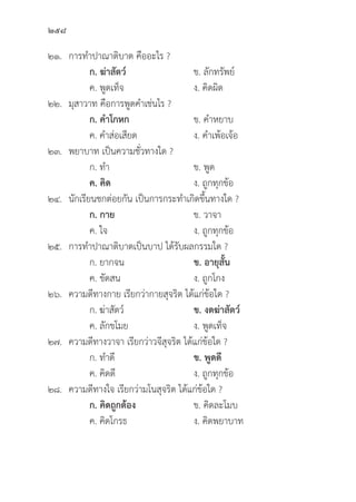 258
๒๑. การทำปาณาติิบาต คืืออะไร ?
		 ก. ฆ่่าสััตว์์ ข. ลัักทรััพย์์
		 ค. พููดเท็็จ ง. คิิดผิิด
๒๒.	มุุสาวาท คืือการพููดคำเช่่นไร ?
		 ก. คำโกหก ข. คำหยาบ
		 ค. คำส่่อเสีียด ง. คำเพ้้อเจ้้อ
๒๓. พยาบาท เป็็นความชั่่�วทางใด ?
		 ก. ทำ ข. พููด
		ค. คิิด ง. ถููกทุุกข้้อ
๒๔.	นัักเรีียนชกต่่อยกััน เป็็นการกระทำเกิิดขึ้้�นทางใด ?
		 ก. กาย ข. วาจา
		 ค. ใจ ง. ถููกทุุกข้้อ
๒๕. การทำปาณาติิบาตเป็็นบาป ได้้รัับผลกรรมใด ?
		 ก. ยากจน ข. อายุุสั้้�น
		 ค. ขััดสน ง. ถููกโกง
๒๖. ความดีีทางกาย เรีียกว่่ากายสุุจริิต ได้้แก่่ข้้อใด ?
		 ก. ฆ่่าสััตว์์ ข. งดฆ่่าสััตว์์
		 ค. ลัักขโมย ง. พููดเท็็จ
๒๗. ความดีีทางวาจา เรีียกว่่าวจีีสุุจริิต ได้้แก่่ข้้อใด ?
		 ก. ทำดีี ข. พููดดีี
		 ค. คิิดดีี ง. ถููกทุุกข้้อ
๒๘. ความดีีทางใจ เรีียกว่่ามโนสุุจริิต ได้้แก่่ข้้อใด ?
ก. คิิดถููกต้้อง ข. คิิดละโมบ
		 ค. คิิดโกรธ	 ง. คิิดพยาบาท
 