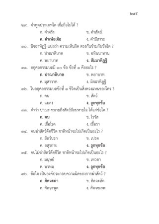 259
๒๙. คำพููดประเภทใด เชื่่�อถืือไม่่ได้้ ?
		 ก. คำจริิง ข. คำสััตย์์
		ค. คำเพ้้อเจ้้อ ง. คำมีีสาระ
๓๐.	มิิจฉาทิิฏฐิิ แปลว่่า ความเห็็นผิิด ตรงกัันข้้ามกัับข้้อใด ?
		 ก. ปาณาติิบาต ข. อทิินนาทาน
		 ค. พยาบาท ง. สััมมาทิิฏฐิิ
๓๑. อกุุศลกรรมบถมีี ๑๐ ข้้อ ข้้อที่่� ๑ คืืออะไร ?
		ก. ปาณาติิบาต ข. พยาบาท
		 ค. มุุสาวาท ง. มิิจฉาทิิฏฐิิ
๓๒. ในอกุุศลกรรมบถข้้อที่่� ๑ ชีีวิิตเป็็นสิ่่�งหวงแหนของใคร ?
		 ก. คน ข. สััตว์์
		 ค. แมลง ง. ถููกทุุกข้้อ
๓๓. คำว่่า ปาณะ หมายถึึงสััตว์์มีีลมหายใจ ได้้แก่่ข้้อใด ?
		ก. คน   ข. ไวรััส
		 ค. เชื้้�อโรค ง. เชื้้�อรา
๓๔. คนฆ่่าสััตว์์ตััดชีีวิิต ชาติิหน้้าจะไปเกิิดเป็็นอะไร ?
		 ก. สััตว์์นรก ข. เปรต
		 ค. อสุุรกาย ง. ถููกทุุกข้้อ
๓๕. คนไม่่ฆ่่าสััตว์์ตััดชีีวิิต ชาติิหน้้าจะไปเกิิดเป็็นอะไร ?
		 ก. มนุุษย์์ ข. เทวดา
		 ค. พรหม ง. ถููกทุุกข้้อ
๓๖.	ข้้อใด เป็็นองค์์ประกอบความผิิดของการฆ่่าสััตว์์ ?
		ก. คิิดจะฆ่่า ข. คิิดจะลััก
		 ค. คิิดจะพููด ง. คิิดจะเสพ
 