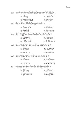 261
๔๕. การทำพููดคิิดแต่่เรื่่�องดีี ๆ เป็็นบุุญกุุศล ได้้แก่่ข้้อใด ?
		 ก. กตััญญูู ข. พรหมวิิหาร
		ค. กุุศลกรรมบถ ง. อิิทธิิบาท
๔๖.	ข้้อใด เพีียงแค่่คิิดก็็เป็็นบุุญกุุศลแล้้ว ?
		 ก. คิิดอยากได้้ ข. คิิดร้้ายเขา
		ค. คิิดทำดีี ง. คิิดจองเวร
๔๗.	สััมมาทิิฏฐิิ ได้้แก่่ความคิิดเห็็นเกี่่�ยวกัับเรื่่�องใด ?
		 ก. ไม่่คิิดชั่่�ว ข. ไม่่มีีนรก
		 ค. ไม่่มีีสวรรค์์ ง. ไม่่มีีนิิพพาน
๔๘. เด็็กดีีต้้องไม่่คิิดขโมยของเพื่่�อน ตรงกัับข้้อใด ?
		 ก. อภิิชฌา ข. อนภิิชฌา
		 ค. พยาบาท ง. อพยาบาท
๔๙. เด็็กดีีต้้องไม่่คิิดทำร้้ายเพื่่�อน ตรงกัับข้้อใด ?
		 ก. อภิิชฌา ข. อนภิิชฌา
		 ค. พยาบาท ง. อพยาบาท
๕๐.	วิิชากรรมบถ มีีประโยชน์์แก่่นัักเรีียนอย่่างไร ?
		 ก. รู้้�จัักบุุญ ข. รู้้�จัักบาป
		 ค. รู้้�จัักผลกรรม ง. ถููกทุุกข้้อ
 