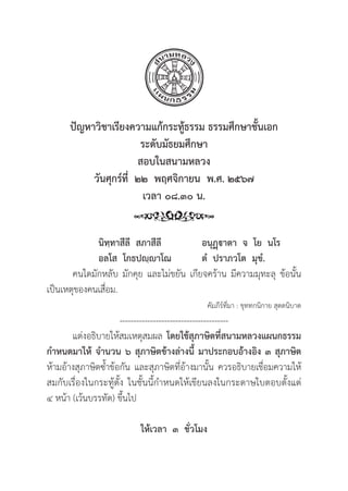 265
ปััญหาวิิชาเรีียงความแก้้กระทู้้�ธรรม ธรรมศึึกษาชั้้�นเอก
ระดัับมััธยมศึึกษา
สอบในสนามหลวง
วัันศุุกร์์ที่่�  ๒๒  พฤศจิิกายน  พ.ศ. ๒๕๖๗
เวลา ๐๘.๓๐ น.
		นิิทฺฺทาสีีลีี  สภาสีีลีี อนุุฏฺฺาตา  จ  โย  นโร
อลโส  โกธปฺฺาโณ ตํํ  ปราภวโต  มุุขํํ.
คนใดมัักหลัับ มัักคุุย และไม่่ขยััน เกีียจคร้้าน มีีความมุุทะลุุ ข้้อนั้้�น
เป็็นเหตุุของคนเสื่่�อม.
คััมภีีร์์ที่่�มา : ขุุททกนิิกาย สุุตตนิิบาต
---------------------------------------
แต่่งอธิิบายให้้สมเหตุุสมผล โดยใช้้สุุภาษิิตที่่�สนามหลวงแผนกธรรม
กำหนดมาให้้ จำนวน ๖ สุุภาษิิตข้้างล่่างนี้้� มาประกอบอ้้างอิิง ๓ สุุภาษิิต
ห้้ามอ้้างสุุภาษิิตซ้้ำข้้อกััน และสุุภาษิิตที่่�อ้้างมานั้้�น ควรอธิิบายเชื่่�อมความให้้
สมกัับเรื่่�องในกระทู้้�ตั้้�ง ในชั้้�นนี้้�กำหนดให้้เขีียนลงในกระดาษใบตอบตั้้�งแต่่
๔ หน้้า (เว้้นบรรทััด) ขึ้้�นไป
ให้้เวลา  ๓  ชั่่�วโมง
 
