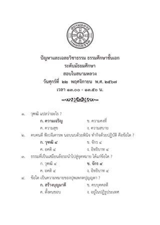 267
ปััญหาและเฉลยวิิชาธรรม ธรรมศึึกษาชั้้�นเอก
ระดัับมััธยมศึึกษา
สอบในสนามหลวง
วัันศุุกร์์ที่่�  ๒๒  พฤศจิิกายน  พ.ศ. ๒๕๖๗
เวลา ๑๓.๐๐ - ๑๓.๕๐ น.
๑.	วุุฑฒิิ แปลว่่าอะไร ?
		ก. ความเจริิญ ข. ความคงที่่�	
		 ค. ความสุุข ง. ความสบาย
๒. คบคนดีี ฟัังวจีีเคารพ นอบนบด้้วยพิินิิจ ทำกิิจด้้วยปฏิิบััติิ คืือข้้อใด ?
		ก. วุุฑฒิิ ๔ ข. จัักร ๔
		 ค. อคติิ ๔ ง. อิิทธิิบาท ๔
๓. 	ธรรมที่่�เป็็นเสมืือนล้้อรถนำไปสู่่�จุุดหมาย ได้้แก่่ข้้อใด ?
		 ก. วุุฑฒิิ ๔ ข. จัักร ๔
		 ค. อคติิ ๔ ง. อิิทธิิบาท ๔
๔. 	ข้้อใด เป็็นความหมายของปุุพเพกตปุุญญตา ?
ก. สร้้างบุุญมาดีี ข. คบบุุคคลดีี
		 ค. ตั้้�งตนชอบ ง. อยู่่�ในปฏิิรููประเทศ
 