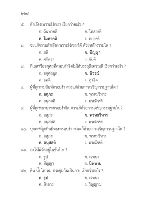 268
๕. ลำเอีียงเพราะโง่่เขลา เรีียกว่่าอะไร ?
		 ก. ฉัันทาคติิ ข. โทสาคติิ
		ค. โมหาคติิ ง. ภยาคติิ
๖. จะแก้้ความลำเอีียงเพราะโง่่เขลาได้้ ด้้วยหลัักธรรมใด ?
		 ก. สติิ ข. ปััญญา
		 ค. ศรััทธา ง. ขัันติิ
๗.	กิิเลสหรืืออกุุศลที่่�ครอบงำจิิตไม่่ให้้บรรลุุถึึงความดีี เรีียกว่่าอะไร ?
		 ก. อกุุศลมููล ข. นิิวรณ์์
		 ค. อคติิ ง. ทุุจริิต
๘. ผู้้�ที่่�ถููกกามฉัันท์์ครอบงำ ควรแก้้ด้้วยการเจริิญกรรมฐานใด ?
		ก. อสุุภะ ข. พรหมวิิหาร
		 ค. อนุุสสติิ ง. มรณััสสติิ
๙. ผู้้�ที่่�ถููกพยาบาทครอบงำจิิต ควรแก้้ด้้วยการเจริิญกรรมฐานใด ?
		 ก. อสุุภะ ข. พรหมวิิหาร
		 ค. อนุุสสติิ ง. มรณััสสติิ
๑๐.	บุุคคลที่่�ถููกถีีนมิิทธะครอบงำ ควรแก้้ด้้วยการเจริิญกรรมฐานใด ?
		 ก. อสุุภะ ข. พรหมวิิหาร
		ค. อนุุสสติิ ง. มรณััสสติิ
๑๑. อะไรไม่่จััดอยู่่�ในขัันธ์์ ๕ ?
		 ก. รููป ข. เวทนา
		 ค. สััญญา ง. นิิพพาน
๑๒.	ดิิน น้้ำ ไฟ ลม ประชุุมกัันเป็็นกาย เรีียกว่่าอะไร ?
		 ก. รููป ข. เวทนา
		 ค. สัังขาร ง. วิิญญาณ
 
