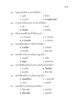 269
๑๓. 	วิิญญาณในขัันธ์์ ๕ หมายถึึงข้้อใด ?
		 ก. ภููตผีี ข. ปีีศาจ
		 ค. ความจำ ง. ความรู้้�อารมณ์์
๑๔. ความสบายใจในเวทนา ๕ หมายถึึงข้้อใด ?
		 ก. สุุข ข. ทุุกข์์
		ค. โสมนััส ง. โทมนััส
๑๕. จริิตของมนุุษย์์ในโลกนี้้� มีีกี่่�ประเภท ?
		 ก. ๒ ประเภท ข. ๔ ประเภท
		ค. ๖ ประเภท ง. ๘ ประเภท
๑๖.	บุุคคลติิดสวยติิดงาม จััดได้้ว่่ามีีจริิตใด ?
		 ก. ราคจริิต ข. โทสจริิต
		 ค. โมหจริิต ง. สััทธาจริิต
๑๗.	บุุคคลมีีราคจริิต ควรเจริิญกรรมฐานใด ?
		 ก. อนุุสสติิ ข. กสิิณ
ค. อสุุภะ ง. พรหมวิิหาร
๑๘.	บุุคคลมีีนิิสััยฉุุนเฉีียวโกรธง่่าย จััดเป็็นบุุคคลจริิตใด ?
		 ก. ราคจริิต ข. โทสจริิต
		 ค. โมหจริิต ง. สััทธาจริิต
๑๙.	บุุคคลมีีโทสจริิต ควรเจริิญกรรมฐานใด ?
ก. พรหมวิิหาร ข. กายคตาสติิ
		 ค. อสุุภะ ง. อนุุสสติิ
๒๐.	บุุคคลเชื่่�อง่่าย จััดเป็็นบุุคคลจริิตใด ?
		 ก. วิิตัักกจริิต ข. โทสจริิต
		ค. สััทธาจริิต ง. พุุทธิิจริิต
 