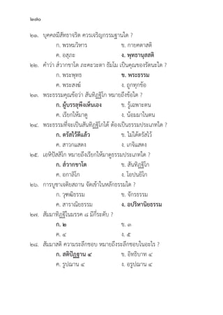 270
๒๑.	บุุคคลมีีสััทธาจริิต ควรเจริิญกรรมฐานใด ?		
		 ก. พรหมวิิหาร ข. กายคตาสติิ
		 ค. อสุุภะ ง. พุุทธานุุสสติิ
๒๒. คำว่่า ส๎๎วากขาโต ภะคะวะตา ธััมโม เป็็นคุุณของรััตนะใด ?
		 ก. พระพุุทธ	 ข. พระธรรม
		 ค. พระสงฆ์์ ง. ถููกทุุกข้้อ
๒๓. พระธรรมคุุณข้้อว่่า สัันทิิฏฐิิโก หมายถึึงข้้อใด ?
		ก. ผู้้�บรรลุุพึึงเห็็นเอง ข. รู้้�เฉพาะตน
		 ค. เรีียกให้้มาดูู ง. น้้อมมาในตน
๒๔. พระธรรมที่่�จะเป็็นสัันทิิฏฐิิโกได้้ ต้้องเป็็นธรรมประเภทใด ?
		ก. ตรััสไว้้ดีีแล้้ว ข. ไม่่ได้้ตรััสไว้้
		 ค. สาวกแสดง ง. เกจิิแสดง
๒๕. เอหิิปััสสิิโก หมายถึึงเรีียกให้้มาดููธรรมประเภทใด ?
		ก. ส๎๎วากขาโต ข. สัันทิิฏฐิิโก
		 ค. อกาลิิโก ง. โอปนยิิโก
๒๖. การบููชาเจติิยสถาน จััดเข้้าในหลัักธรรมใด ?
		 ก. วุุฑฒิิธรรม ข. จัักรธรรม
		 ค. สาราณิิยธรรม ง. อปริิหานิิยธรรม
๒๗.	สััมมาทิิฏฐิิในมรรค ๘ มีีกี่่�ระดัับ ?
		ก. ๒ ข. ๓
		 ค. ๔ ง. ๕
๒๘.	สััมมาสติิ ความระลึึกชอบ หมายถึึงระลึึกชอบในอะไร ?
ก. สติิปััฏฐาน ๔ ข. อิิทธิิบาท ๔
		 ค. รููปฌาน ๔ ง. อรููปฌาน ๔
 