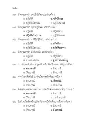 272
๓๗	สัังฆคุุณบทว่่า อุุชุุปฏิิปัันโน แปลว่่าอะไร ?
		 ก. ปฏิิบััติิดีี ข. ปฏิิบััติิตรง
		 ค. ปฏิิบััติิเป็็นธรรม ง. ปฏิิบััติิสมควร
๓๘.	สัังฆคุุณบทว่่า ญายปฏิิปัันโน แปลว่่าอะไร ?
		 ก. ปฏิิบััติิดีี ข. ปฏิิบััติิตรง
ค. ปฏิิบััติิเป็็นธรรม ง. ปฏิิบััติิสมควร
๓๙.	สัังฆคุุณบทว่่า สามีีจิิปฏิิปัันโน แปลว่่าอะไร ?
		 ก. ปฏิิบััติิดีี ข. ปฏิิบััติิตรง
		 ค. ปฏิิบััติิเป็็นธรรม ง. ปฏิิบััติิสมควร
๔๐.	สัังฆคุุณบทว่่า ทัักขิิเณยโย แปลว่่าอะไร ?
		 ก. ปฏิิบััติิดีี ข. ปฏิิบััติิตรง
		 ค. ควรของคำนัับ ง. ผู้้�ควรของทำบุุญ
๔๑. การช่่วยเหลืือเพื่่�อนมนุุษย์์ด้้วยกััน จััดเป็็นการบำเพ็็ญบารมีีใด ?
		ก. ทานบารมีี ข. สีีลบารมีี
		 ค. วิิริิยบารมีี ง. สััจจบารมีี
๔๒. การรัักษาศีีลข้้อที่่� ๑ จััดเป็็นการบำเพ็็ญบารมีีใด ?
		 ก. ทานบารมีี ข. สีีลบารมีี
		 ค. วิิริิยบารมีี ง. สััจจบารมีี
๔๓. ในสถานการณ์์ที่่�ชาวบ้้านประสบภััยพิิบััติิ ควรบำเพ็็ญบารมีีใด ?
		ก. ทานบารมีี ข. สีีลบารมีี
		 ค. วิิริิยบารมีี ง. เนกขััมมบารมีี
๔๔. ในสัังคมโซเชีียลปััจจุุบััน ต้้องการผู้้�บำเพ็็ญบารมีีใดมากที่่�สุุด ?
		 ก. ทานบารมีี ข. สีีลบารมีี
		 ค. วิิริิยบารมีี ง. สััจจบารมีี
 