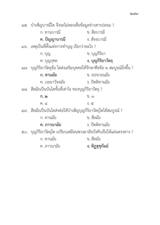 273
๔๕. บำเพ็็ญบารมีีใด จึึงจะไม่่หลงเชื่่�อข้้อมููลข่่าวสารปลอม ?
		 ก. ทานบารมีี ข. สีีลบารมีี
		ค. ปััญญาบารมีี ง. สััจจบารมีี
๔๖. เหตุุเป็็นที่่�ตั้้�งแห่่งการทำบุุญ เรีียกว่่าอะไร ?
		 ก. บุุญ ข. บุุญกิิริิยา
		 ค. บุุญกุุศล ง. บุุญกิิริิยาวััตถุ
๔๗.	บุุญกิิริิยาวััตถุุข้้อ ใดส่่งเสริิมบุุคคลให้้รัักษาศีีลข้้อ ๒ สมบููรณ์์ยิ่่�งขึ้้�น ?
ก. ทานมััย ข. อปจายนมััย
		 ค. เวยยาวััจจมััย ง. ปััตติิทานมััย
๔๘.	สีีลมััยเป็็นบัันไดขั้้�นที่่�เท่่าไร ของบุุญกิิริิยาวััตถุุ ?
ก. ๒ ข. ๓
		 ค. ๔ ง. ๕
๔๙.	สีีลมััยเป็็นบัันไดส่่งต่่อให้้บำเพ็็ญบุุญกิิริิยาวััตถุุใดได้้สมบููรณ์์ ?
		 ก. ทานมััย ข. สีีลมััย
ค. ภาวนามััย ง. ปััตติิทานมััย
๕๐.	บุุญกิิริิยาวััตถุุใด เปรีียบเสมืือนพวงมาลััยบัังคัับเรืือให้้แล่่นตรงทาง ?
		 ก. ทานมััย ข. สีีลมััย
		 ค. ภาวนามััย ง. ทิิฏฐุุชุุกััมม์์
 