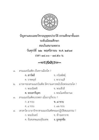 274
ปััญหาและเฉลยวิิชาอนุุพุุทธประวััติิ ธรรมศึึกษาชั้้�นเอก
ระดัับมััธยมศึึกษา
สอบในสนามหลวง
วัันศุุกร์์ที่่�  ๒๒  พฤศจิิกายน  พ.ศ. ๒๕๖๗
เวลา ๑๔.๐๐ - ๑๔.๕๐ น.
๑. สามเณรบััณฑิิต เป็็นชาวเมืืองใด ?
		ก. สาวััตถีี ข. กบิิลพััสดุ์์�
		 ค. ราชคฤห์์ ง. พาราณสีี
๒. มารดาของสามเณรบััณฑิิต มีีความเคารพนัับถืือพระเถระใด ?
		 ก. พระอััสสชิิ ข. พระสีีวลีี
		ค. พระสารีีบุุตร ง. พระโมคคััลลานะ
๓. สามเณรบััณฑิิตบรรพชา เมื่่�ออายุุกี่่�ขวบ ?
		 ก. ๕ ขวบ ข. ๗ ขวบ  
		 ค. ๙ ขวบ ง. ๑๒ ขวบ
๔. เทวดาใด มาอารัักขาสามเณรบััณฑิิตขณะปฏิิบััติิสมณธรรม ?
		 ก. พระอิินทร์์ ข. ท้้าวมหาราช
		 ค. จัันทเทพและสุุริิยเทพ ง. ถููกทุุกข้้อ
 