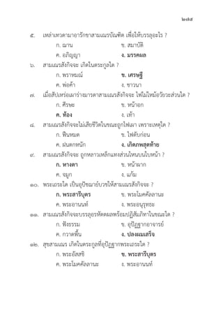 275
๕. เหล่่าเทวดามาอารัักขาสามเณรบััณฑิิต เพื่่�อให้้บรรลุุอะไร ?
		 ก. ฌาน ข. สมาบััติิ
		 ค. อภิิญญา ง. มรรคผล
๖. สามเณรสัังกิิจจะ เกิิดในตระกููลใด ?
		 ก. พราหมณ์์ ข. เศรษฐีี
		 ค. พ่่อค้้า ง. ชาวนา
๗. เมื่่�อสััปเหร่่อเผาร่่างมารดาสามเณรสัังกิิจจะ ไฟไม่่ไหม้้อวััยวะส่่วนใด ?
		 ก. ศีีรษะ ข. หน้้าอก
		ค. ท้้อง ง. เท้้า
๘. สามเณรสัังกิิจจะไม่่เสีียชีีวิิตในขณะถููกไฟเผา เพราะเหตุุใด ?
		 ก. ฟืืนหมด ข. ไฟดัับก่่อน
		 ค. ฝนตกหนััก ง. เกิิดภพสุุดท้้าย
๙. สามเณรสัังกิิจจะ ถููกหลาวเหล็็กแทงส่่วนไหนบนใบหน้้า ?
		ก. หางตา  ข. หน้้าผาก
		 ค. จมููก ง. แก้้ม
๑๐. พระเถระใด เป็็นอุุปััชฌาย์์บวชให้้สามเณรสัังกิิจจะ ?
		ก. พระสารีีบุุตร ข. พระโมคคััลลานะ
		 ค. พระอานนท์์ ง. พระอนุุรุุทธะ
๑๑. สามเณรสัังกิิจจะบรรลุุอรหััตตผลพร้้อมปฏิิสััมภิิทาในขณะใด ?
ก. ฟัังธรรม ข. อุุปััฏฐากอาจารย์์
		 ค. กวาดพื้้�น ง. ปลงผมเสร็็จ
๑๒.	สุุขสามเณร เกิิดในตระกููลที่่�อุุปััฏฐากพระเถระใด ?
		 ก. พระอััสสชิิ ข. พระสารีีบุุตร
		 ค. พระโมคคััลลานะ ง. พระอานนท์์
 