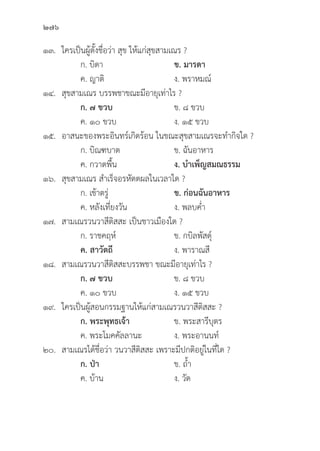 276
๑๓. ใครเป็็นผู้้�ตั้้�งชื่่�อว่่า สุุข ให้้แก่่สุุขสามเณร ?
		 ก. บิิดา ข. มารดา
		 ค. ญาติิ ง. พราหมณ์์
๑๔.	สุุขสามเณร บรรพชาขณะมีีอายุุเท่่าไร ?
		ก. ๗ ขวบ ข. ๘ ขวบ
		 ค. ๑๐ ขวบ ง. ๑๕ ขวบ
๑๕. อาสนะของพระอิินทร์์เกิิดร้้อน ในขณะสุุขสามเณรจะทำกิิจใด ?
		 ก. บิิณฑบาต ข. ฉัันอาหาร
		 ค. กวาดพื้้�น ง. บำเพ็็ญสมณธรรม
๑๖.	สุุขสามเณร สำเร็็จอรหััตตผลในเวลาใด ?
		 ก. เช้้าตรู่่�	 ข. ก่่อนฉัันอาหาร
		 ค. หลัังเที่่�ยงวััน ง. พลบค่่ำ
๑๗. สามเณรวนวาสีีติิสสะ เป็็นชาวเมืืองใด ?
		 ก. ราชคฤห์์ ข. กบิิลพััสดุ์์�
		ค. สาวััตถีี ง. พาราณสีี
๑๘. สามเณรวนวาสีีติิสสะบรรพชา ขณะมีีอายุุเท่่าไร ?
		ก. ๗ ขวบ ข. ๘ ขวบ
		 ค. ๑๐ ขวบ ง. ๑๕ ขวบ
๑๙. ใครเป็็นผู้้�สอนกรรมฐานให้้แก่่สามเณรวนวาสีีติิสสะ ?
		ก. พระพุุทธเจ้้า ข. พระสารีีบุุตร
		 ค. พระโมคคััลลานะ ง. พระอานนท์์
๒๐. สามเณรได้้ชื่่�อว่่า วนวาสีีติิสสะ เพราะมีีปกติิอยู่่�ในที่่�ใด ?
		ก. ป่่า   ข. ถ้้ำ
		 ค. บ้้าน ง. วััด
 
