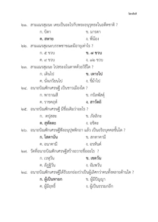 277
๒๑. สามเณรสุุมนะ เคยเป็็นอะไรกัับพระอนุุรุุทธะในอดีีตชาติิ ?
		 ก. บิิดา ข. มารดา
		ค. สหาย ง. พี่่�น้้อง
๒๒. สามเณรสุุมนะบรรพชาขณะมีีอายุุเท่่าไร ?
		 ก. ๕ ขวบ ข. ๗ ขวบ
		 ค. ๙ ขวบ ง. ๑๒ ขวบ
๒๓. สามเณรสุุมนะ ไปสระอโนดาตด้้วยวิิธีีใด ?
		 ก. เดิินไป ข. เหาะไป		
		 ค. นั่่�งเกวีียนไป ง. ขี่่�ม้้าไป
๒๔. อนาถบิิณฑิิกเศรษฐีี เป็็นชาวเมืืองใด ?
		 ก. พาราณสีี ข. กบิิลพััสดุ์์�
		 ค. ราชคฤห์์ ง. สาวััตถี
๒๕. อนาถบิิณฑิิกเศรษฐีี มีีชื่่�อเดิิมว่่าอะไร ?
		 ก. ตปุุสสะ ข. ภััลลิิกะ
ค. สุุทััตตะ ง. อชิิตะ
๒๖. อนาถบิิณฑิิกเศรษฐีีฟัังอนุุปุุพพิิกถา แล้้ว เป็็นอริิยบุุคคลชั้้�นใด ?
		ก. โสดาบััน ข. สกทาคามีี
		 ค. อนาคามีี ง. อรหัันต์์
๒๗.	วััดที่่�อนาถบิิณฑิิกเศรษฐีีสร้้างถวายชื่่�ออะไร ?
		 ก. เวฬุุวััน ข. เชตวััน
		 ค. ลััฏฐิิวััน ง. อััมพวััน
๒๘. อนาถบิิณฑิิกเศรษฐีีได้้รัับยกย่่องว่่าเป็็นผู้้�เลิิศกว่่าคนทั้้�งหลายด้้านใด ?
		ก. ผู้้�เป็็นทายก ข. ผู้้�มีีปััญญา
		 ค. ผู้้�มีีฤทธิ์์� ง. ผู้้�เป็็นธรรมกถึึก
 