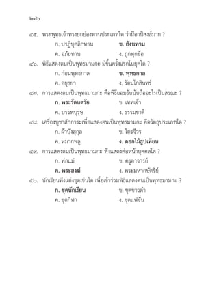 280
๔๕. พระพุุทธเจ้้าทรงยกย่่องทานประเภทใด ว่่ามีีอานิิสงส์์มาก ?
		 ก. ปาฏิิบุุคลิิกทาน ข. สัังฆทาน  
		 ค. อภััยทาน ง. ถููกทุุกข้้อ
๔๖.	พิิธีีแสดงตนเป็็นพุุทธมามกะ มีีขึ้้�นครั้้�งแรกในยุุคใด ?
		 ก. ก่่อนพุุทธกาล ข. พุุทธกาล  
		 ค. อยุุธยา ง. รััตนโกสิินทร์์
๔๗. การแสดงตนเป็็นพุุทธมามกะ คืือพิิธีียอมรัับนัับถืืออะไรเป็็นสรณะ ?
		 ก. พระรััตนตรััย ข. เทพเจ้้า
		 ค. บรรพบุุรุุษ ง. ธรรมชาติิ
๔๘. เครื่่�องบููชาสัักการะเพื่่�อแสดงตนเป็็นพุุทธมามกะ คืือวััตถุุประเภทใด ?
		 ก. ผ้้าบัังสุุกุุล ข. ไตรจีีวร
		 ค. หมากพลูู ง. ดอกไม้้ธููปเทีียน
๔๙. การแสดงตนเป็็นพุุทธมามกะ พึึงแสดงต่่อหน้้าบุุคคลใด ?
		 ก. พ่่อแม่่ ข. ครููอาจารย์์
ค. พระสงฆ์์    ง. พระมหากษััตริิย์์
๕๐.	นัักเรีียนพึึงแต่่งชุุดเช่่นใด เพื่่�อเข้้าร่่วมพิิธีีแสดงตนเป็็นพุุทธมามกะ ?
		 ก. ชุุดนัักเรีียน ข. ชุุดขาวดำ
		 ค. ชุุดกีีฬา ง. ชุุดแฟชั่่�น
 