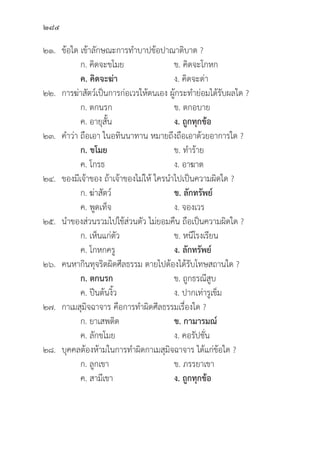 284
๒๑.	ข้้อใด เข้้าลัักษณะการทำบาปข้้อปาณาติิบาต ?
		 ก. คิิดจะขโมย ข. คิิดจะโกหก
		ค. คิิดจะฆ่่า ง. คิิดจะด่่า
๒๒. การฆ่่าสััตว์์เป็็นการก่่อเวรให้้ตนเอง ผู้้�กระทำย่่อมได้้รัับผลใด ?
		 ก. ตกนรก ข. ตกอบาย
		 ค. อายุุสั้้�น ง. ถููกทุุกข้้อ
๒๓. คำว่่า ถืือเอา ในอทิินนาทาน หมายถึึงถืือเอาด้้วยอาการใด ?
		ก. ขโมย   ข. ทำร้้าย
		 ค. โกรธ ง. อาฆาต
๒๔. ของมีีเจ้้าของ ถ้้าเจ้้าของไม่่ให้้ ใครนำไปเป็็นความผิิดใด ?
		 ก. ฆ่่าสััตว์์ ข. ลัักทรััพย์์
		 ค. พููดเท็็จ ง. จองเวร
๒๕. นำของส่่วนรวมไปใช้้ส่่วนตััว ไม่่ยอมคืืน ถืือเป็็นความผิิดใด ?
		 ก. เห็็นแก่่ตััว ข. หนีีโรงเรีียน
		 ค. โกหกครูู ง. ลัักทรััพย์์
๒๖. คนหากิินทุุจริิตผิิดศีีลธรรม ตายไปต้้องได้้รัับโทษสถานใด ?
		ก. ตกนรก ข. ถููกธรณีีสููบ
		 ค. ปีีนต้้นงิ้้�ว ง. ปากเท่่ารููเข็็ม
๒๗. กาเมสุุมิิจฉาจาร คืือการทำผิิดศีีลธรรมเรื่่�องใด ?
		 ก. ยาเสพติิด ข. กามารมณ์์
		 ค. ลัักขโมย ง. คอรััปชั่่�น
๒๘.	บุุคคลต้้องห้้ามในการทำผิิดกาเมสุุมิิจฉาจาร ได้้แก่่ข้้อใด ?
		 ก. ลููกเขา ข. ภรรยาเขา
		 ค. สามีีเขา ง. ถููกทุุกข้้อ
 