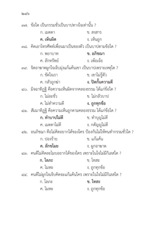 286
๓๗.	ข้้อใด เป็็นกรรมชั่่�วเป็็นบาปทางใจเท่่านั้้�น ?
		 ก. เมตตา ข. สงสาร
		ค. เห็็นผิิด   ง. เห็็นถููก
๓๘.	คิิดเอาโทรศััพท์์เพื่่�อนมาเป็็นของตััว เป็็นบาปตามข้้อใด ?
		 ก. พยาบาท ข. อภิิชฌา 
		 ค. ลัักทรััพย์์ ง. เพ้้อเจ้้อ
๓๙.	จิิตอาฆาตผููกใจเจ็็บมุ่่�งแก้้แค้้นเขา เป็็นบาปเพราะเหตุุใด ?
		 ก. ขััดใจเรา ข. เขาไม่่รู้้�ตััว
		 ค. กลััวถููกฆ่่า ง. ปิิดกั้้�นความดีี
๔๐.	มิิจฉาทิิฏฐิิ คืือความเห็็นผิิดจากคลองธรรม ได้้แก่่ข้้อใด ?
		 ก. ไม่่ละชั่่�ว ข. ไม่่กลััวบาป
		 ค. ไม่่ทำความดีี ง. ถููกทุุกข้้อ
๔๑.	สััมมาทิิฏฐิิ คืือความเห็็นถููกตามคลองธรรม ได้้แก่่ข้้อใด ?
ก. ทำบาปไม่่ดีี ข. ทำบุุญไม่่ดีี
		 ค. เมตตาไม่่ดีี ง. กตััญญููไม่่ดีี
๔๒. อนภิิชฌา คืือไม่่คิิดอยากได้้ของใคร ป้้องกัันไม่่ให้้คนทำกรรมชั่่�วใด ?
		 ก. ปองร้้าย ข. แก้้แค้้น
ค. ลัักขโมย ง. ผููกอาฆาต
๔๓. คนดีีไม่่คิิดละโมบอยากได้้ของใคร เพราะในใจไม่่มีีกิิเลสใด ?
ก. โลภะ ข. โทสะ
		 ค. โมหะ ง. ถููกทุุกข้้อ
๔๔. คนดีีไม่่ผููกใจเจ็็บคิิดจะแก้้แค้้นใคร เพราะในใจไม่่มีีกิิเลสใด ?
ก. โลภะ ข. โทสะ
		 ค. โมหะ ง. ถููกทุุกข้้อ
 