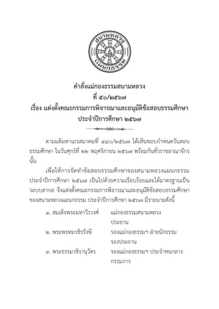29
คำสั่่�งแม่่กองธรรมสนามหลวง
ที่่� ๕๐/๒๕๖๗
เรื่่�อง แต่่งตั้้�งคณะกรรมการพิิจารณาและอนุุมััติิข้้อสอบธรรมศึึกษา 
ประจำปีีการศึึกษา ๒๕๖๗
ตามมติิมหาเถรสมาคมที่่� ๔๔๐/๒๕๖๗ ได้้เห็็นชอบกำหนดวัันสอบ
ธรรมศึึกษา ในวัันศุุกร์์ที่่� ๒๒ พฤศจิิกายน ๒๕๖๗ พร้้อมกัันทั่่�วราชอาณาจัักร
นั้้�น
เพื่่�อให้้การจััดทำข้้อสอบธรรมศึึกษาของสนามหลวงแผนกธรรม
ประจำปีีการศึึกษา ๒๕๖๗ เป็็นไปด้้วยความเรีียบร้้อยและได้้มาตรฐานเป็็น
ระบบสากล จึึงแต่่งตั้้�งคณะกรรมการพิิจารณาและอนุุมััติิข้้อสอบธรรมศึึกษา
ของสนามหลวงแผนกธรรม ประจำปีีการศึึกษา ๒๕๖๗ มีีรายนามดัังนี้้�
๑. สมเด็็จพระมหาวีีรวงศ์์ แม่่กองธรรมสนามหลวง		
					 ประธาน
๒. พระพรหมวชิิรรัังษีี		 รองแม่่กองธรรมฯ ฝ่่ายนัักธรรม
					 รองประธาน
๓. พระธรรมวชิิรานุุวััตร รองแม่่กองธรรมฯ ประจำหนกลาง
					 กรรมการ
 