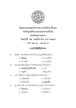 293
ปััญหาและเฉลยวิิชาธรรม ธรรมศึึกษาชั้้�นเอก
ระดัับอุุดมศึึกษาและประชาชนทั่่�วไป
สอบในสนามหลวง
วัันศุุกร์์ที่่�  ๒๒  พฤศจิิกายน  พ.ศ. ๒๕๖๗
เวลา ๑๓.๐๐ - ๑๓.๕๐ น.
๑.	นิิพพิิทา หมายถึึงความหน่่ายในเบญจขัันธ์์ด้้วยอะไร ?
		ก. ปััญญา ข. ความเข้้าใจ
		 ค. ความคิิด ง. ความสนใจ
๒. ในส่่วนปรมััตถปฏิิปทา โลกโดยตรงหมายถึึงอะไร ?
		ก. แผ่่นดิินเป็็นที่่�อาศััย ข. บ้้าน
		 ค. หมู่่�สััตว์์ ง. ที่่�อยู่่�อาศััย
๓. อาการที่่�เรีียกว่่า ผู้้�หมกอยู่่�ในโลก เป็็นอย่่างไร ?
		 ก. เพลิิดเพลิิน ข. ระเริิงหลง
		 ค. ติิดสิ่่�งล่่อใจ ง. ถููกทุุกข้้อ
๔.	รููป เสีียง กลิ่่�น รส อัันน่่าใคร่่น่่าปรารถนา เรีียกว่่าอะไร ?
		ก. วััตถุุกาม ข. กิิเลสกาม
		 ค. อุุปสรรค ง. สิ่่�งชั่่�วร้้าย
 