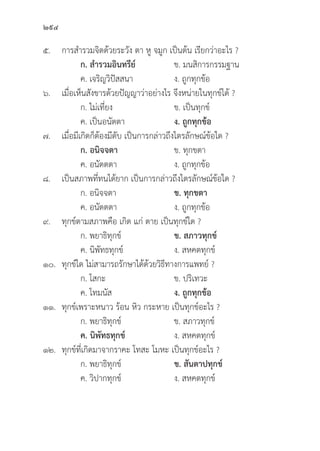 294
๕. การสำรวมจิิตด้้วยระวััง ตา หูู จมููก เป็็นต้้น เรีียกว่่าอะไร ?
		ก. สำรวมอิินทรีีย์์ ข. มนสิิการกรรมฐาน
		 ค. เจริิญวิิปััสสนา ง. ถููกทุุกข้้อ
๖. เมื่่�อเห็็นสัังขารด้้วยปััญญาว่่าอย่่างไร จึึงหน่่ายในทุุกข์์ได้้ ?
		 ก. ไม่่เที่่�ยง ข. เป็็นทุุกข์์
		 ค. เป็็นอนััตตา ง. ถููกทุุกข้้อ
๗. เมื่่�อมีีเกิิดก็็ต้้องมีีดัับ เป็็นการกล่่าวถึึงไตรลัักษณ์์ข้้อใด ?
		ก. อนิิจจตา ข. ทุุกขตา
		 ค. อนััตตตา ง. ถููกทุุกข้้อ
๘. เป็็นสภาพที่่�ทนได้้ยาก เป็็นการกล่่าวถึึงไตรลัักษณ์์ข้้อใด ?
		 ก. อนิิจจตา ข. ทุุกขตา
		 ค. อนััตตตา ง. ถููกทุุกข้้อ
๙.	ทุุกข์์ตามสภาพคืือ เกิิด แก่่ ตาย เป็็นทุุกข์์ใด ?
		 ก. พยาธิิทุุกข์์ ข. สภาวทุุกข์์
		 ค. นิิพััทธทุุกข์์ ง. สหคตทุุกข์์
๑๐.	ทุุกข์์ใด ไม่่สามารถรัักษาได้้ด้้วยวิิธีีทางการแพทย์์ ?
		 ก. โสกะ ข. ปริิเทวะ
		 ค. โทมนััส ง. ถููกทุุกข้้อ
๑๑.	ทุุกข์์เพราะหนาว ร้้อน หิิว กระหาย เป็็นทุุกข์์อะไร ?
		 ก. พยาธิิทุุกข์์ ข. สภาวทุุกข์์
		ค. นิิพััทธทุุกข์์ ง. สหคตทุุกข์์
๑๒.	ทุุกข์์ที่่�เกิิดมาจากราคะ โทสะ โมหะ เป็็นทุุกข์์อะไร ?
		 ก. พยาธิิทุุกข์์ ข. สัันตาปทุุกข์์
		 ค. วิิปากทุุกข์์ ง. สหคตทุุกข์์
 