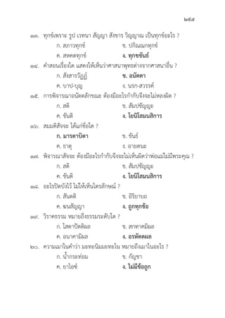295
๑๓.	ทุุกข์์เพราะ รููป เวทนา สััญญา สัังขาร วิิญญาณ เป็็นทุุกข์์อะไร ?
		 ก. สภาวทุุกข์์ ข. ปกิิณณกทุุกข์์
		 ค. สหคตทุุกข์์ ง. ทุุกขขัันธ์์
๑๔. คำสอนเรื่่�องใด แสดงให้้เห็็นว่่าศาสนาพุุทธต่่างจากศาสนาอื่่�น ?
		 ก. สัังสารวััฏฏ์์ ข. อนััตตา
		 ค. บาป-บุุญ ง. นรก-สวรรค์์
๑๕. การพิิจารณาอนััตตลัักขณะ ต้้องมีีอะไรกำกัับจึึงจะไม่่หลงผิิด ?
		 ก. สติิ ข. สััมปชััญญะ
		 ค. ขัันติิ ง. โยนิิโสมนสิิการ
๑๖. สมมติิสััจจะ ได้้แก่่ข้้อใด ?
		ก. มารดาบิิดา ข. ขัันธ์์
		 ค. ธาตุุ ง. อายตนะ
๑๗.	พิิจารณาสััจจะ ต้้องมีีอะไรกำกัับจึึงจะไม่่เห็็นผิิดว่่าพ่่อแม่่ไม่่มีีพระคุุณ ?
		 ก. สติิ ข. สััมปชััญญะ
		 ค. ขัันติิ ง. โยนิิโสมนสิิการ
๑๘. อะไรปิิดบัังไว้้ ไม่่ให้้เห็็นไตรลัักษณ์์ ?
		 ก. สัันตติิ ข. อิิริิยาบถ
		 ค. ฆนสััญญา ง. ถููกทุุกข้้อ
๑๙.	วิิราคธรรม หมายถึึงธรรมระดัับใด ?
		 ก. โสดาปััตติิผล ข. สกทาคมิิผล
		 ค. อนาคามิิผล ง. อรหััตตผล
๒๐. ความเมาในคำว่่า มะทะนิิมมะทะโน หมายถึึงเมาในอะไร ?
		 ก. น้้ำกระท่่อม ข. กััญชา
		 ค. ยาไอซ์์ ง. ไม่่มีีข้้อถููก
 