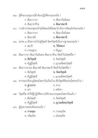 297
๒๙. ผู้้�ที่่�จะบรรลุุฌานได้้ ต้้องปฏิิบััติิตามมรรคใด ?
		 ก. สััมมาวาจา ข. สััมมากััมมัันตะ
		 ค. สััมมาอาชีีวะ ง. สััมมาสมาธิิ
๓๐. การอ้้างว่่าพระพุุทธเจ้้าไม่่ได้้สอนให้้นั่่�งสมาธิิ เป็็นการขััดแย้้งกัับมรรคใด ?
		 ก. สััมมาวาจา ข. สััมมากััมมัันตะ
		 ค. สััมมาสติิ ง. สััมมาสมาธิิ
๓๑. มรรค ๘ เป็็นทางนำไปสู่่�วิิสุุทธิิ จิิตตวิิสุุทธิิเป็็นรากฐานของอะไร ?
		 ก. สมาธิิ ข. วิิปััสสนา
		 ค. กรรมฐาน ง. ปััญญา
๓๒.	สััมมาวาจา สััมมากััมมัันตะ สััมมาอาชีีวะ จััดเข้้าในวิิสุุทธิิใด ?
		ก. สีีลวิิสุุทธิิ ข. จิิตตวิิสุุทธิิ
		 ค. ทิิฏฐิิวิิสุุทธิิ ง. ญาณทััสสนวิิสุุทธิิ
๓๓.	สััมมาวายามะ สััมมาสติิ สััมมาสมาธิิ จััดเข้้าในวิิสุุทธิิใด ?
		 ก. สีีลวิิสุุทธิิ ข. จิิตตวิิสุุทธิิ
		 ค. ทิิฏฐิิวิิสุุทธิิ ง. ญาณทััสสนวิิสุุทธิิ
๓๔. หากจะเปรีียบภููมิิพระโสดาบัันเป็็นบ้้าน สีีลวิิสุุทธิิคืือส่่วนใดของบ้้าน ?
		ก. ฐานราก ข. คาน
		 ค. เสา ง. หลัังคา
๓๕.	วิิสุุทธิิใด ทำให้้ผู้้�ปฏิิบััติิทราบได้้ว่่าตนบรรลุุพระโสดาบัันแล้้ว ?
		 ก. สีีลวิิสุุทธิิ ข. จิิตตวิิสุุทธิิ
		 ค. ทิิฏฐิิวิิสุุทธิิ ง. ญาณทััสสนวิิสุุทธิิ
๓๖. ผู้้�มุ่่�งความสงบต้้องละอะไร ?
ก. กามคุุณ ข. กายทุุจริิต
		 ค. วจีีทุุจริิต ง. มโนทุุจริิต
 
