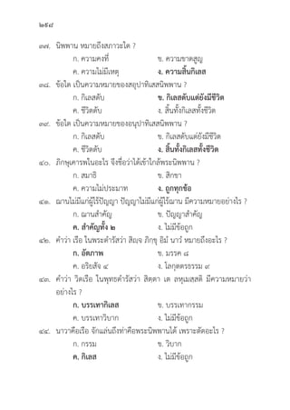 298
๓๗.	นิิพพาน หมายถึึงสภาวะใด ?
		 ก. ความคงที่่�	 ข. ความขาดสููญ
		 ค. ความไม่่มีีเหตุุ ง. ความสิ้้�นกิิเลส
๓๘.	ข้้อใด เป็็นความหมายของสอุุปาทิิเสสนิิพพาน ?
		 ก. กิิเลสดัับ ข. กิิเลสดัับแต่่ยัังมีีชีีวิิต
		 ค. ชีีวิิตดัับ ง. สิ้้�นทั้้�งกิิเลสทั้้�งชีีวิิต
๓๙.	ข้้อใด เป็็นความหมายของอนุุปาทิิเสสนิิพพาน ?
		 ก. กิิเลสดัับ ข. กิิเลสดัับแต่่ยัังมีีชีีวิิต
		 ค. ชีีวิิตดัับ ง. สิ้้�นทั้้�งกิิเลสทั้้�งชีีวิิต
๔๐.	ภิิกษุุเคารพในอะไร จึึงชื่่�อว่่าได้้เข้้าใกล้้พระนิิพพาน ?
		 ก. สมาธิิ ข. สิิกขา
		 ค. ความไม่่ประมาท ง. ถููกทุุกข้้อ
๔๑.	ฌานไม่่มีีแก่่ผู้้�ไร้้ปััญญา ปััญญาไม่่มีีแก่่ผู้้�ไร้้ฌาน มีีความหมายอย่่างไร ?
		 ก. ฌานสำคััญ ข. ปััญญาสำคััญ
		ค. สำคััญทั้้�ง ๒ ง. ไม่่มีีข้้อถููก
๔๒. คำว่่า เรืือ ในพระดำรััสว่่า สิิญฺฺจ ภิิกฺฺขุุ อิิมํํ นาวํํ หมายถึึงอะไร ?
		ก. อััตภาพ ข. มรรค ๘
		 ค. อริิยสััจ ๔ ง. โลกุุตตรธรรม ๙
๔๓. คำว่่า วิิดเรืือ ในพุุทธดำรััสว่่า สิิตฺฺตา เต ลหุุเมสฺฺสติิ มีีความหมายว่่า
อย่่างไร ?
		ก. บรรเทากิิเลส ข. บรรเทากรรม
		 ค. บรรเทาวิิบาก ง. ไม่่มีีข้้อถููก
๔๔. นาวาคืือเรืือ จัักแล่่นถึึงท่่าคืือพระนิิพพานได้้ เพราะตััดอะไร ?
		 ก. กรรม ข. วิิบาก
		ค. กิิเลส ง. ไม่่มีีข้้อถููก
 
