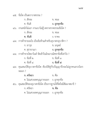 299
๔๕.	ข้้อใด เป็็นฆราวาสธรรม ?		
		 ก. สััจจะ ข. ทมะ
		 ค. ขัันติิ ง. ถููกทุุกข้้อ
๔๖. งานหนัักไม่่เอา งานเบาไม่่สู้้� เพราะขาดธรรมข้้อใด ?
		 ก. สััจจะ ข. ทมะ
ค. ขัันติิ ง. จาคะ
๔๗. การค้้าขายอะไร เป็็นข้้อห้้ามสำหรัับอุุบาสกอุุบาสิิกา ?
		 ก. อาวุุธ	 ข. มนุุษย์์
		 ค. สุุรายาเมา ง. ถููกทุุกข้้อ
๔๘. การค้้าขายไซยาไนด์์ จััดเข้้าในมิิจฉาวณิิชชาข้้อที่่�เท่่าไร ?
		 ก. ข้้อที่่� ๒ ข. ข้้อที่่� ๓
		 ค. ข้้อที่่� ๔ ง. ข้้อที่่� ๕
๔๙.	คุุณสมบััติิอุุบาสกข้้อใด ต้้องใช้้คู่่�กัับปััญญาจึึงจะไม่่ถููกคนลวงโลก
หลอก ?
		ก. ศรััทธา ข. ศีีล
		 ค. ไม่่แสวงเขตบุุญภายนอก ง. ถููกทุุกข้้อ
๕๐.	คุุณสมบััติิของอุุบาสกข้้อใด เป็็นรากฐานให้้จิิตใจมีีสััมมาสมาธิิ ?
		 ก. ศรััทธา ข. ศีีล
		 ค. ไม่่แสวงเขตบุุญภายนอก ง. ถููกทุุกข้้อ
 