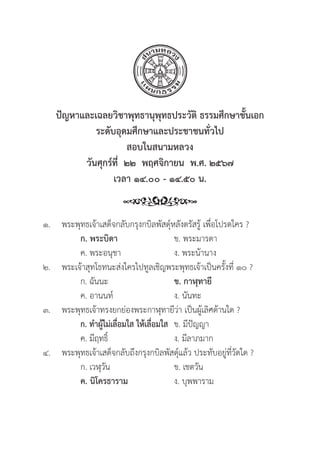300
ปััญหาและเฉลยวิิชาพุุทธานุุพุุทธประวััติิ ธรรมศึึกษาชั้้�นเอก
ระดัับอุุดมศึึกษาและประชาชนทั่่�วไป
สอบในสนามหลวง
วัันศุุกร์์ที่่�  ๒๒  พฤศจิิกายน  พ.ศ. ๒๕๖๗
เวลา ๑๔.๐๐ - ๑๔.๕๐ น.
๑. พระพุุทธเจ้้าเสด็็จกลัับกรุุงกบิิลพััสดุ์์�หลัังตรััสรู้้� เพื่่�อโปรดใคร ?
		ก. พระบิิดา ข. พระมารดา
		 ค. พระอนุุชา ง. พระน้้านาง
๒. พระเจ้้าสุุทโธทนะส่่งใครไปทููลเชิิญพระพุุทธเจ้้าเป็็นครั้้�งที่่� ๑๐ ?
		 ก. ฉัันนะ ข. กาฬุุทายีี
		 ค. อานนท์์ ง. นัันทะ		
๓. พระพุุทธเจ้้าทรงยกย่่องพระกาฬุุทายีีว่่า เป็็นผู้้�เลิิศด้้านใด ?
		ก. ทำผู้้�ไม่่เลื่่�อมใส ให้้เลื่่�อมใส ข. มีีปััญญา
		 ค. มีีฤทธิ์์� ง. มีีลาภมาก
๔. พระพุุทธเจ้้าเสด็็จกลัับถึึงกรุุงกบิิลพััสดุ์์�แล้้ว ประทัับอยู่่�ที่่�วััดใด ?
		 ก. เวฬุุวััน ข. เชตวััน
		ค. นิิโครธาราม ง. บุุพพาราม
 