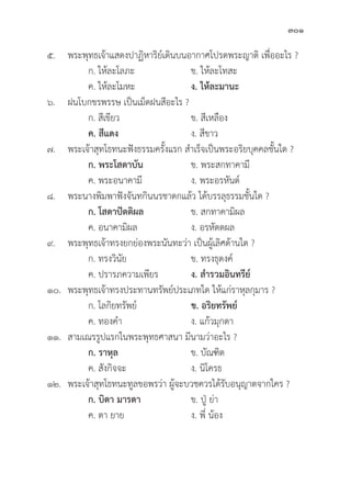 301
๕. พระพุุทธเจ้้าแสดงปาฏิิหาริิย์์เดิินบนอากาศโปรดพระญาติิ เพื่่�ออะไร ?
		 ก. ให้้ละโลภะ ข. ให้้ละโทสะ
		 ค. ให้้ละโมหะ ง. ให้้ละมานะ
๖.	ฝนโบกขรพรรษ เป็็นเม็็ดฝนสีีอะไร ?
		 ก. สีีเขีียว ข. สีีเหลืือง
		ค. สีีแดง ง. สีีขาว
๗. พระเจ้้าสุุทโธทนะฟัังธรรมครั้้�งแรก สำเร็็จเป็็นพระอริิยบุุคคลชั้้�นใด ?
		ก. พระโสดาบััน ข. พระสกทาคามีี
		 ค. พระอนาคามีี ง. พระอรหัันต์์
๘. พระนางพิิมพาฟัังจัันทกิินนรชาดกแล้้ว ได้้บรรลุุธรรมชั้้�นใด ?
		ก. โสดาปััตติิผล ข. สกทาคามิิผล
		 ค. อนาคามิิผล ง. อรหััตตผล
๙. พระพุุทธเจ้้าทรงยกย่่องพระนัันทะว่่า เป็็นผู้้�เลิิศด้้านใด ?
		 ก. ทรงวิินััย ข. ทรงธุุดงค์์
		 ค. ปรารภความเพีียร ง. สำรวมอิินทรีีย์์
๑๐. พระพุุทธเจ้้าทรงประทานทรััพย์์ประเภทใด ให้้แก่่ราหุุลกุุมาร ?
		 ก. โลกิิยทรััพย์์ ข. อริิยทรััพย์์
		 ค. ทองคำ ง. แก้้วมุุกดา
๑๑. สามเณรรููปแรกในพระพุุทธศาสนา มีีนามว่่าอะไร ?
		ก. ราหุุล ข. บััณฑิิต
		 ค. สัังกิิจจะ ง. นิิโครธ
๑๒. พระเจ้้าสุุทโธทนะทููลขอพรว่่า ผู้้�จะบวชควรได้้รัับอนุุญาตจากใคร ?
		ก. บิิดา มารดา ข. ปู่่� ย่่า
		 ค. ตา ยาย ง. พี่่� น้้อง
 