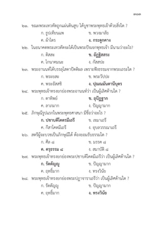 303
๒๑. ขณะพระเทวทััตถููกแผ่่นดิินสููบ ได้้บููชาพระพุุทธเจ้้าด้้วยสิ่่�งใด ?
		 ก. ธููปเทีียนแพ ข. พวงมาลััย
		 ค. ผ้้าไตร ง. กระดููกคาง
๒๒. ในอนาคตพระเทวทััตจะได้้เป็็นพระปััจเจกพุุทธเจ้้า มีีนามว่่าอะไร?
		 ก. ติิสสะ ข. อััฏฐิิสสระ
		 ค. โกนาคมนะ ง. กััสสปะ
๒๓. พระอานนท์์ได้้บรรลุุโสดาปััตติิผล เพราะฟัังธรรมจากพระเถระใด ?
		 ก. พระยสะ ข. พระวััปปะ
		 ค. พระอััสสชิิ ง. ปุุณณมัันตานีีบุุตร
๒๔. พระพุุทธเจ้้าทรงยกย่่องพระอานนท์์ว่่า เป็็นผู้้�เลิิศด้้านใด ?
		 ก. ตาทิิพย์์ ข. อุุปััฏฐาก
		 ค. ลาภมาก ง. ปััญญามาก
๒๕.	ภิิกษุุณีีรููปแรกในพระพุุทธศาสนา มีีชื่่�อว่่าอะไร ?
		ก. ปชาบดีีโคตรมีีเถรีี ข. เขมาเถรีี
		 ค. กีีสาโคตมีีเถรีี ง. อุุบลวรรณาเถรีี
๒๖. สตรีีผู้้�จะบวชเป็็นภิิกษุุณีีได้้ ต้้องยอมรัับธรรมใด ?
ก. ศีีล ๘ ข. มรรค ๘
		ค. ครุุธรรม ๘ ง. สมาบััติิ ๘
๒๗. พระพุุทธเจ้้าทรงยกย่่องพระปชาบดีีโคตมีีเถรีีว่่า เป็็นผู้้�เลิิศด้้านใด ?
		ก. รััตตััญญูู ข. ปััญญามาก
		 ค. ฤทธิ์์�มาก ง. ทรงวิินััย
๒๘. พระพุุทธเจ้้าทรงยกย่่องพระปฏาจาราเถรีีว่่า เป็็นผู้้�เลิิศด้้านใด ?
		 ก. รััตตััญญูู	 ข. ปััญญามาก
		 ค. ฤทธิ์์�มาก ง. ทรงวิินััย
 