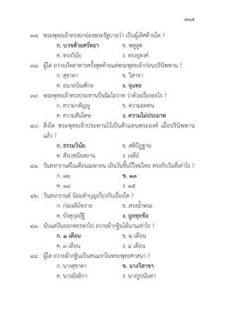 305
๓๗. พระพุุทธเจ้้าทรงยกย่่องพระรััฐบาลว่่า เป็็นผู้้�เลิิศด้้านใด ?
		ก. บวชด้้วยศรััทธา  ข. พหููสููต
		 ค. ทรงวิินััย ง. ทรงธุุดงค์์
๓๘. ผู้้�ใด ถวายภััตตาหารครั้้�งสุุดท้้ายแด่่พระพุุทธเจ้้าก่่อนปริินิิพพาน ?
		 ก. สุุชาดา ข. วิิสาขา
		 ค. อนาถบิิณฑิิกะ ง. จุุนทะ
๓๙. พระพุุทธเจ้้าทรงประทานปััจฉิิมโอวาท ว่่าด้้วยเรื่่�องอะไร ?
		 ก. ความกตััญญูู ข. ความอดทน
		 ค. ความสัันโดษ ง. ความไม่่ประมาท  
๔๐. 	สิ่่�งใด พระพุุทธเจ้้าประทานไว้้เป็็นตััวแทนพระองค์์ เมื่่�อปริินิิพพาน
แล้้ว ?
ก. ธรรมวิินััย ข. สติิปััฏฐาน
		 ค. สัังเวชนีียสถาน ง. เจดีีย์์
๔๑.	วัันสงกรานต์์ในเดืือนเมษายน เป็็นวัันขึ้้�นปีีใหม่่ไทย ตรงกัับวัันที่่�เท่่าไร ?
ก. ๑๒ ข. ๑๓
		 ค. ๑๔ ง. ๑๕
๔๒. 	วัันสงกรานต์์ นิิยมทำบุุญเกี่่�ยวกัับเรื่่�องใด ?
ก. ก่่อเจดีีย์์ทราย ข. สรงน้้ำพระ
		 ค. บัังสุุกุุลอััฐิิ ง. ถููกทุุกข้้อ
๔๓. 	นัับแต่่วัันออกพรรษาไป ถวายผ้้ากฐิินได้้นานเท่่าไร ?
ก. ๑ เดืือน ข. ๒ เดืือน
		 ค. ๓ เดืือน ง. ๔ เดืือน
๔๔. ผู้้�ใด ถวายผ้้ากฐิินเป็็นคนแรกในพระพุุทธศาสนา ?
ก. นางสุุชาดา ข. นางวิิสาขา
		 ค. นางมััลลิิกา ง. นางรููปนัันทา
 