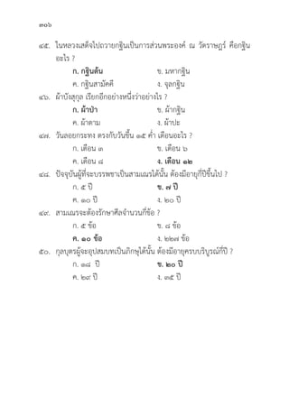 306
๔๕. ในหลวงเสด็็จไปถวายกฐิินเป็็นการส่่วนพระองค์์ ณ วััดราษฎร์์ คืือกฐิิน
อะไร ?
		ก. กฐิินต้้น ข. มหากฐิิน
		 ค. กฐิินสามััคคีี ง. จุุลกฐิิน
๔๖. 	ผ้้าบัังสุุกุุล เรีียกอีีกอย่่างหนึ่่�งว่่าอย่่างไร ?
ก. ผ้้าป่่า   ข. ผ้้ากฐิิน
		 ค. ผ้้าดาม ง. ผ้้าปะ
๔๗. 	วัันลอยกระทง ตรงกัับวัันขึ้้�น ๑๕ ค่่ำ เดืือนอะไร ?
		 ก. เดืือน ๓ ข. เดืือน ๖
		 ค. เดืือน ๘ ง. เดืือน ๑๒
๔๘. 	ปััจจุุบัันผู้้�ที่่�จะบรรพชาเป็็นสามเณรได้้นั้้�น ต้้องมีีอายุุกี่่�ปีีขึ้้�นไป ?
ก. ๕ ปีี ข. ๗ ปีี
		 ค. ๑๐ ปีี ง. ๒๐ ปีี
๔๙. สามเณรจะต้้องรัักษาศีีลจำนวนกี่่�ข้้อ ?
ก. ๕ ข้้อ ข. ๘ ข้้อ
		ค. ๑๐ ข้้อ ง. ๒๒๗ ข้้อ
๕๐. 	กุุลบุุตรผู้้�จะอุุปสมบทเป็็นภิิกษุุได้้นั้้�น ต้้องมีีอายุุครบบริิบููรณ์์กี่่�ปีี ?
ก. ๑๘ ปีี ข. ๒๐ ปีี  
		 ค. ๒๙ ปีี ง. ๓๕ ปีี
 
