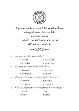 307
ปััญหาและเฉลยวิิชากรรมบถ (วิินััย) ธรรมศึึกษาชั้้�นเอก
ระดัับอุุดมศึึกษาและประชาชนทั่่�วไป
สอบในสนามหลวง
วัันศุุกร์์ที่่�  ๒๒  พฤศจิิกายน  พ.ศ. ๒๕๖๗
เวลา ๑๕.๐๐ - ๑๕.๕๐ น.
๑. พระพุุทธศาสนามีีลัักษณะตามข้้อใด ?
		 ก. เทวนิิยม ข. เอกเทวนิิยม
		ค. กรรมนิิยม ง. พหุุเทวนิิยม
๒. พระพุุทธศาสนามีีความเชื่่�อเกี่่�ยวกัับเรื่่�องใด ?
		 ก. ผลกรรม ข. ทรมานตน
		 ค. บำเพ็็ญตบะ ง. บููชาเทพ
๓. เส้้นทางสำหรัับให้้คนทำกรรมดีีและกรรมชั่่�ว เรีียกว่่าอะไร ?
		 ก. กรรมฐาน ข. กรรมบถ
		 ค. กรรมกิิเลส ง. กรรมวิิบาก
๔.	ข้้อใด เป็็นเครื่่�องตััดสิินการกระทำของสััตว์์ทั้้�งหลายว่่าดีีหรืือชั่่�ว ?
		 ก. ทรััพย์์ ข. ยศ
		 ค. อำนาจ ง. เจตนา
 