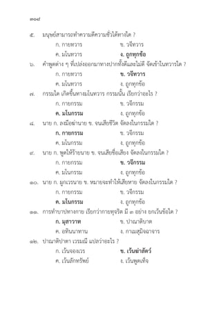 308
๕. มนุุษย์์สามารถทำความดีีความชั่่�วได้้ทางใด ?
		 ก. กายทวาร ข. วจีีทวาร
		 ค. มโนทวาร ง. ถููกทุุกข้้อ
๖. คำพููดต่่าง ๆ ที่่�เปล่่งออกมาทางปากทั้้�งดีีและไม่่ดีี จััดเข้้าในทวารใด ?
		 ก. กายทวาร ข. วจีีทวาร
		 ค. มโนทวาร ง. ถููกทุุกข้้อ
๗. กรรมใด เกิิดขึ้้�นทางมโนทวาร กรรมนั้้�น เรีียกว่่าอะไร ?
		 ก. กายกรรม ข. วจีีกรรม
		ค. มโนกรรม ง. ถููกทุุกข้้อ
๘. นาย ก. ลงมืือฆ่่านาย ข. จนเสีียชีีวิิต จััดลงในกรรมใด ?
		ก. กายกรรม ข. วจีีกรรม
		 ค. มโนกรรม ง. ถููกทุุกข้้อ
๙. นาย ก. พููดให้้ร้้ายนาย ข. จนเสีียชื่่�อเสีียง จััดลงในกรรมใด ?
		 ก. กายกรรม ข. วจีีกรรม
		 ค. มโนกรรม ง. ถููกทุุกข้้อ
๑๐. นาย ก. ผููกเวรนาย ข. หมายจะทำให้้เสีียหาย จััดลงในกรรมใด ?
		 ก. กายกรรม ข. วจีีกรรม
		ค. มโนกรรม ง. ถููกทุุกข้้อ
๑๑. การทำบาปทางกาย เรีียกว่่ากายทุุจริิต มีี ๓ อย่่าง ยกเว้้นข้้อใด ?
		ก. มุุสาวาท ข. ปาณาติิบาต
		 ค. อทิินนาทาน ง. กาเมสุุมิิจฉาจาร
๑๒. ปาณาติิปาตา เวรมณีี แปลว่่าอะไร ?
		 ก. เว้้นจองเวร ข. เว้้นฆ่่าสััตว์์
		 ค. เว้้นลัักทรััพย์์ ง. เว้้นพููดเท็็จ
 