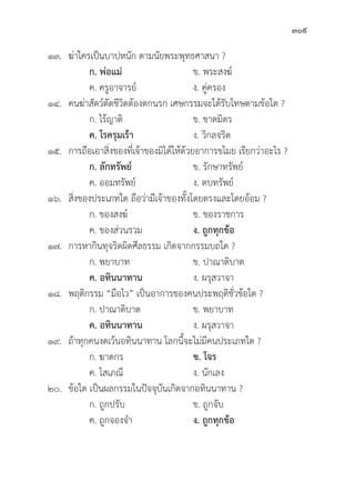 309
๑๓.	ฆ่่าใครเป็็นบาปหนััก ตามนััยพระพุุทธศาสนา ?
		ก. พ่่อแม่่ ข. พระสงฆ์์
		 ค. ครููอาจารย์์ ง. คู่่�ครอง
๑๔. คนฆ่่าสััตว์์ตััดชีีวิิตต้้องตกนรก เศษกรรมจะได้้รัับโทษตามข้้อใด ?
		 ก. ไร้้ญาติิ ข. ขาดมิิตร
		ค. โรครุุมเร้้า ง. วิิกลจริิต
๑๕. การถืือเอาสิ่่�งของที่่�เจ้้าของมิิได้้ให้้ด้้วยอาการขโมย เรีียกว่่าอะไร ?
		ก. ลัักทรััพย์์ ข. รัักษาทรััพย์์
		 ค. ออมทรััพย์์ ง. ตบทรััพย์์
๑๖.	สิ่่�งของประเภทใด ถืือว่่ามีีเจ้้าของทั้้�งโดยตรงและโดยอ้้อม ?
		 ก. ของสงฆ์์ ข. ของราชการ
		 ค. ของส่่วนรวม ง. ถููกทุุกข้้อ
๑๗. การหากิินทุุจริิตผิิดศีีลธรรม เกิิดจากกรรมบถใด ?
		 ก. พยาบาท ข. ปาณาติิบาต
		ค. อทิินนาทาน ง. ผรุุสวาจา
๑๘. พฤติิกรรม “มืือไว” เป็็นอาการของคนประพฤติิชั่่�วข้้อใด ?
		 ก. ปาณาติิบาต ข. พยาบาท
		ค. อทิินนาทาน ง. ผรุุสวาจา
๑๙.	ถ้้าทุุกคนงดเว้้นอทิินนาทาน โลกนี้้�จะไม่่มีีคนประเภทใด ?
		 ก. ฆาตกร ข. โจร
		 ค. โสเภณีี ง. นัักเลง
๒๐.	ข้้อใด เป็็นผลกรรมในปััจจุุบัันเกิิดจากอทิินนาทาน ?
		 ก. ถููกปรัับ ข. ถููกจัับ
		 ค. ถููกจองจำ ง. ถููกทุุกข้้อ
 