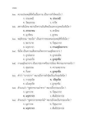 310
๒๑. ความประพฤติิผิิดในเรื่่�องกาม เป็็นการทำผิิดอะไร ?
		 ก. ประเพณีี ข. ประเวณีี
		 ค. วััฒนธรรม ง. จารีีต
๒๒. สทารสัันโดษ หมายถึึงความยิินดีีพอใจเฉพาะบุุคคลในข้้อใด ?
		ก. ภรรยาตน ข. สามีีตน
		 ค. ญาติิตน ง. ลููกตน
๒๓. พฤติิกรรม “สองใจ” เป็็นอาการของคนประพฤติิชั่่�วข้้อใด ?		
		 ก. พยาบาท ข. ปิิสุุณวาจา
		 ค. ผรุุสวาจา ง. กาเมสุุมิิจฉาจาร
๒๔.	ข้้อใด เป็็นความเสีียหายเกิิดจากกาเมสุุมิิจฉาจาร ?
		 ก. ถููกล่่อลวง ข. ถููกละเมิิด
		 ค. ถููกนอกใจ ง. ถููกทุุกข้้อ
๒๕. กาเมสุุมิิจฉาจาร เป็็นบาปมากหรืือบาปน้้อย พิิจารณาจากอะไร ?
		 ก. คุุณธรรม ข. ความพยายาม
		 ค. กิิเลส ง. ถููกทุุกข้้อ
๒๖. คำว่่า “บาปปาก” หมายถึึงการทำผิิดเกี่่�ยวกัับทุุจริิตใด ?
		 ก. กายทุุจริิต ข. วจีีทุุจริิต
		 ค. มโนทุุจริิต ง. ถููกทุุกข้้อ
๒๗. สำนวนว่่า “พููดจาขวานผ่่าซาก” หมายถึึงกรรมบถใด ?
		 ก. มุุสาวาท ข. ปิิสุุณวาจา
		ค. ผรุุสวาจา ง. สััมผััปปลาปะ
๒๘. สำนวนว่่า “พููดจาภาษาดอกไม้้” หมายถึึงงดเว้้นกรรมบถใด ?
		 ก. มุุสาวาท ข. ปิิสุุณวาจา
		ค. ผรุุสวาจา  ง. สััมผััปปลาปะ
 