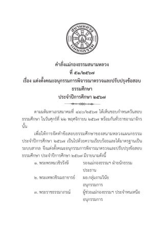 32
คำสั่่�งแม่่กองธรรมสนามหลวง
ที่่� ๕๑/๒๕๖๗
เรื่่�อง แต่่งตั้้�งคณะอนุุกรรมการพิิจารณาตรวจและปรัับปรุุงข้้อสอบ
ธรรมศึึกษา
ประจำปีีการศึึกษา ๒๕๖๗
ตามมติิมหาเถรสมาคมที่่� ๔๔๐/๒๕๖๗ ได้้เห็็นชอบกำหนดวัันสอบ
ธรรมศึึกษา ในวัันศุุกร์์ที่่� ๒๒ พฤศจิิกายน ๒๕๖๗ พร้้อมกัันทั่่�วราชอาณาจัักร
นั้้�น
เพื่่�อให้้การจััดทำข้้อสอบธรรมศึึกษาของสนามหลวงแผนกธรรม
ประจำปีีการศึึกษา ๒๕๖๗ เป็็นไปด้้วยความเรีียบร้้อยและได้้มาตรฐานเป็็น
ระบบสากล จึึงแต่่งตั้้�งคณะอนุุกรรมการพิิจารณาตรวจและปรัับปรุุงข้้อสอบ
ธรรมศึึกษา ประจำปีีการศึึกษา ๒๕๖๗ มีีรายนามดัังนี้้�
๑. พระพรหมวชิิรรัังษีี		 รองแม่่กองธรรมฯ ฝ่่ายนัักธรรม
					 ประธาน
๒. พระเทพวชิิรเมธาจารย์์	ผอ.กลุ่่�มงานวิินััย
					 อนุุกรรมการ
๓. พระราชธรรมาภรณ์์		 ผู้้�ช่่วยแม่่กองธรรมฯ ประจำหนเหนืือ
					 อนุุกรรมการ
 