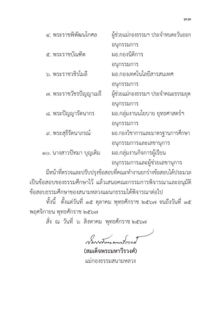 33
๔. พระราชพิิพััฒนโกศล ผู้้�ช่่วยแม่่กองธรรมฯ ประจำหนตะวัันออก
					 อนุุกรรมการ
๕. พระราชบััณฑิิต		ผอ.กองนิิติิการ		
					 อนุุกรรมการ
๖. พระราชวชิิรโมลีี		ผอ.กองเทคโนโลยีีสารสนเทศ
					 อนุุกรรมการ
๗. พระราชวััชรปััญญาเมธีี ผู้้�ช่่วยแม่่กองธรรมฯ ประจำคณะธรรมยุุต
					 อนุุกรรมการ
๘. พระปััญญารััตนากร		ผอ.กลุ่่�มงานนโยบาย ยุุทธศาสตร์์ฯ
					 อนุุกรรมการ
๙. พระสุุธีีรััตนาภรณ์์		 ผอ.กองวิิชาการและมาตรฐานการศึึกษา
					 อนุุกรรมการและเลขานุุการ
๑๐. นางสาวปััทมา บุุญเติิม	ผอ.กลุ่่�มงานกิิจการผูู้�เรีียน		
					 อนุุกรรมการและผู้้�ช่่วยเลขานุุการ
	มีีหน้้าที่่�ตรวจและปรัับปรุุงข้้อสอบที่่�คณะทำงานยกร่่างข้้อสอบได้้ประมวล
เป็็นข้้อสอบของธรรมศึึกษาไว้้ แล้้วเสนอคณะกรรมการพิิจารณาและอนุุมััติิ
ข้้อสอบธรรมศึึกษาของสนามหลวงแผนกธรรมได้้พิิจารณาต่่อไป
	ทั้้�งนี้้� ตั้้�งแต่่วัันที่่� ๑๕ ตุุลาคม พุุทธศัักราช ๒๕๖๗ จนถึึงวัันที่่� ๑๕
พฤศจิิกายน พุุทธศัักราช ๒๕๖๗
	สั่่�ง ณ วัันที่่� ๖ สิิงหาคม พุุทธศัักราช ๒๕๖๗
(สมเด็็จพระมหาวีีรวงศ์์)
แม่่กองธรรมสนามหลวง
 