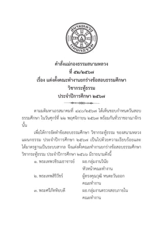 34
คำสั่่�งแม่่กองธรรมสนามหลวง
ที่่� ๕๒/๒๕๖๗
เรื่่�อง แต่่งตั้้�งคณะทำงานยกร่่างข้้อสอบธรรมศึึกษา 
วิิชากระทูู้�ธรรม
ประจำปีีการศึึกษา ๒๕๖๗
ตามมติิมหาเถรสมาคมที่่� ๔๔๐/๒๕๖๗ ได้้เห็็นชอบกำหนดวัันสอบ
ธรรมศึึกษา ในวัันศุุกร์์ที่่� ๒๒ พฤศจิิกายน ๒๕๖๗ พร้้อมกัันทั่่�วราชอาณาจัักร
นั้้�น
เพื่่�อให้้การจััดทำข้้อสอบธรรมศึึกษา วิิชากระทูู้�ธรรม ของสนามหลวง
แผนกธรรม ประจำปีีการศึึกษา ๒๕๖๗ เป็็นไปด้้วยความเรีียบร้้อยและ
ได้้มาตรฐานเป็็นระบบสากล จึึงแต่่งตั้้�งคณะทำงานยกร่่างข้้อสอบธรรมศึึกษา
วิิชากระทูู้�ธรรม ประจำปีีการศึึกษา ๒๕๖๖ มีีรายนามดัังนี้้�
๑. พระเทพวชิิรเมธาจารย์์	ผอ.กลุ่่�มงานวิินััย
					หััวหน้้าคณะทำงาน
๒. พระเทพสิิริิวััชร์์		ผูู้�ทรงคุุณวุุฒิิ หนตะวัันออก		
					 คณะทำงาน
๓. พระศรีีภััททิิยบดีี		ผอ.กลุ่่�มงานตรวจสอบภายใน
					 คณะทำงาน
 