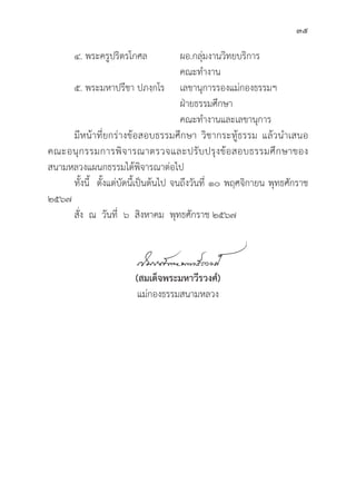 35
๔. พระครููปริิตรโกศล		ผอ.กลุ่่�มงานวิิทยบริิการ		
					 คณะทำงาน
๕. พระมหาปรีีชา ปภงฺฺกโร เลขานุุการรองแม่่กองธรรมฯ
					 ฝ่่ายธรรมศึึกษา				
					 คณะทำงานและเลขานุุการ
	มีีหน้้าที่่�ยกร่่างข้้อสอบธรรมศึึกษา วิิชากระทูู้�ธรรม แล้้วนำเสนอ
คณะอนุุกรรมการพิิจารณาตรวจและปรัับปรุุงข้้อสอบธรรมศึึกษาของ
สนามหลวงแผนกธรรมได้้พิิจารณาต่่อไป
	ทั้้�งนี้้� ตั้้�งแต่่บััดนี้้�เป็็นต้้นไป จนถึึงวัันที่่� ๑๐ พฤศจิิกายน พุุทธศัักราช
๒๕๖๗
	สั่่�ง ณ วัันที่่� ๖ สิิงหาคม พุุทธศัักราช ๒๕๖๗
(สมเด็็จพระมหาวีีรวงศ์์)
แม่่กองธรรมสนามหลวง
 