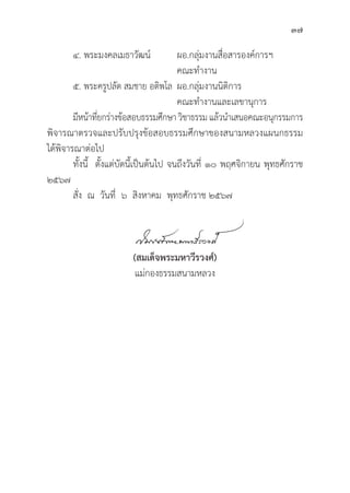 37
๔. พระมงคลเมธาวััฒน์์		ผอ.กลุ่่�มงานสื่่�อสารองค์์การฯ		
					 คณะทำงาน
๕. พระครููปลััด สมชาย อติิพโล	ผอ.กลุ่่�มงานนิิติิการ			
					 คณะทำงานและเลขานุุการ
	มีีหน้้าที่่�ยกร่่างข้้อสอบธรรมศึึกษาวิิชาธรรมแล้้วนำเสนอคณะอนุุกรรมการ
พิิจารณาตรวจและปรัับปรุุงข้้อสอบธรรมศึึกษาของสนามหลวงแผนกธรรม
ได้้พิิจารณาต่่อไป
	ทั้้�งนี้้� ตั้้�งแต่่บััดนี้้�เป็็นต้้นไป จนถึึงวัันที่่� ๑๐ พฤศจิิกายน พุุทธศัักราช
๒๕๖๗
	สั่่�ง ณ วัันที่่� ๖ สิิงหาคม พุุทธศัักราช ๒๕๖๗
(สมเด็็จพระมหาวีีรวงศ์์)
แม่่กองธรรมสนามหลวง
 